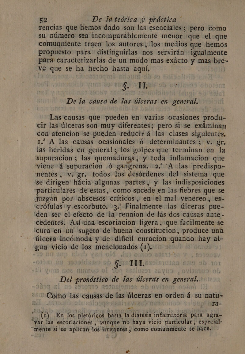 rencias que hemos dado .son las esenciales; pero como su número sea incomparablemente menor que el que comunmente traen los autores, los medios que hemos propuesto para distinguirlas nos servirán igualmente para caracterizarlas de un modo mas exácto y mas bre- ve que se ha hecho bene aquí. | §) HR De la causa de las ulceras en general. Las causas que pueden en varias ocasiones produ- cir las úlceras son muy diferentes; pero si se exáminan con atencion se pueden reducir 4 las clases siguientes, * A las causas ocasionales 6 determinantes ; v. gr. las heridas en general; los golpes‘que terminan en la supuracion ; las quemaduras, y toda inflamacion que ‘viene 4 supuracion 6 gangrena. 2. Alas predispo- ‘nentes, v. gr. todos los desórdenes del sistema que ‘se dirigen’ hacia algunas partes, y las indisposiciones “particulares de estas, como sucede en las fiebres que se juzgan por abscesos críticos, en el mal venereo, es- crófulas: y escorbuto. 3.; Finalmente. las úlceras pue- “den ser el efecto de la reunion de las dos causas ante - cedentes. Asíuna escoriacion ligera, que facilmente se cura en un sugeto de buena constitucion, produce una úlcera incómoda y de dificil curacion quando hay al- gun vicio de los mencionados (1). | $ TIL Del pronóstico. de las úlceras en general, Como las causas ce las úlceras en orden á su natu- , 4 : ra- ; ES En los pletóricos basta la diatesis infamatoria para agra- “var las escotiaciones , aunque ‘no haya vicio particular , especial- “mente si se aplican los irritantes , como comunmente se hace.