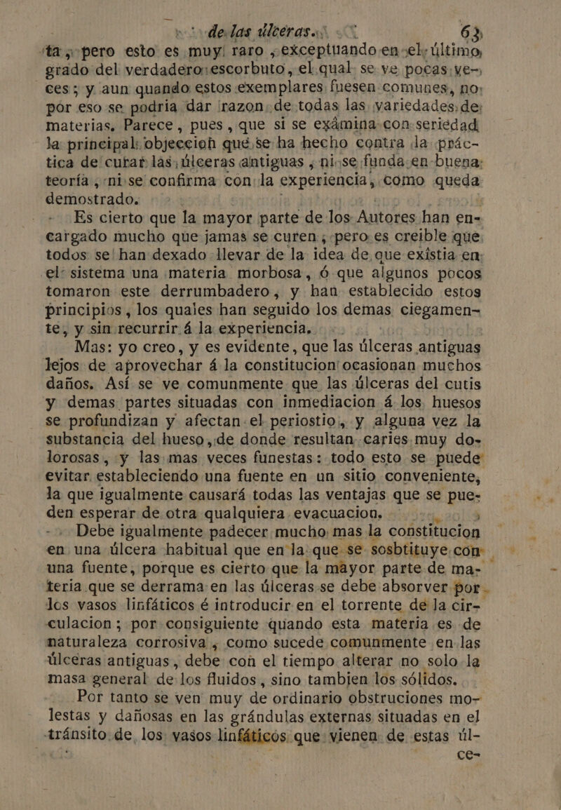 ita «pero esto es muy raro , exceptuando.en el: último, grado: del verdadero: escorbuto, el. qual. se ve pocas, ve-, Ces; y aun quando estos: exemplares fuesen comunes, no; por eso se podria dar razon. de todas las. variedades, de: materias. Parece, pues, que si se examina con: seriedad, la: principal: objeccioh que, se ha hecho contra ¡la prác- tica de curar las, úlceras antiguas , ninse funda en: buena: teoría ,-nise confirma con:la experiencia, como sioner demostrado. : Es cierto que la mayor parte de los Autores. han en- cargado mucho que jamas se curen, -pero-es creible que. todos se' han dexado llevar de la idea de que existia en: el’ sistema una materia morbosa, ó que algunos pocos tomaron este derrumbadero, y han establecido estos principios, los quaies han seguido los demas ergamens te, y sin recurrir. á la experiencia... Mas: yo creo, y es evidente, que las úlceras antiguas lejos de aprovechar á la constitucion! ocasionan muchos daños. Así se ve comunmente que las úlceras del cutis y demas partes situadas con inmediacion á los. huesos se profundizan y afectan el periostio, y alguna vez la substancia del hueso,de donde resultan. .caries, muy do- lorosas , y las: mas veces funestas: todo esto se puede evitar. estableciendo una fuente en un sitio conveniente, la que igualmente causará todas las ventajas que se pue- den esperar de otra qualquiera evacuación. : 4 Debe igualmente padecer mucho: mas la constitucion en una úlcera habitual que en la. que se sosbtituye. con una fuente, porque es cierto que la mayor parte de ma- teria que se derrama en las úlceras se debe absorver por. los vasos linfáticos é introducir en el torrente de la cir- culacion ; por consiguiente quando esta materia es de naturaleza corrosiva ; como sucede comunmente en. las úlceras antiguas, debe con el tiempo alterar no solo la masa general de los fluidos, sino tambien los sólidos. Por tanto se ven muy de ordinario obstruciones mo- lestas y dañosas en las grándulas externas situadas en el Aráosito; de los vasos «linfáticos: que vienen de estas úl- : Ce- ¢