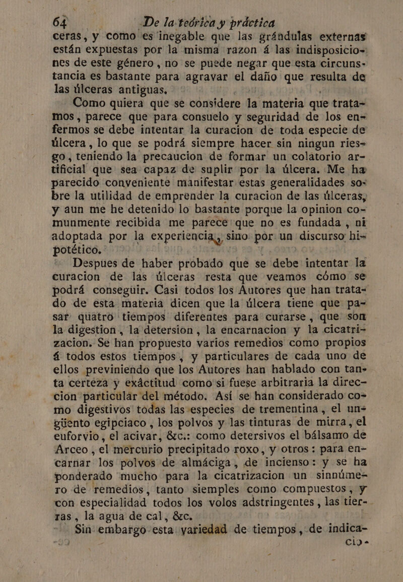 ceras, y como es inegable que las grándulas externas están expuestas por la misma razon á las indisposicio= nes de este género, no se puede negar que esta circuns- tancia es bastante para agravar el daiio que resulta de las úlceras antiguas, Como quiera que se considere la materia que trata- mos, parece que para consuelo y seguridad de los en- fermos se debe intentar la curacion de toda especie de úlcera, lo que se podrá siempre hacer sin ningun ries&gt; go, teniendo la precaucion de formar un colatorio ar- tificial que sea capaz de suplir por la úlcera. Me ha parecido conveniente manifestar estas generalidades so- bre la utilidad de emprender la curacion de las úlceras, y aun me he detenido lo bastante porque la opinion co- munmente recibida me parece: que no es fundada , ni adoptada por la experiencia, s sino por: un discurso: hi-~ potético. Despues de haber probado que se debe: intentar la curacion de las úlceras resta que veamos cómo se podrá conseguir. Casi todos los Autores que han trata- do de esta materia dicen que la úlcera tiene que pa= sar quatro tiempos diferentes para curarse , que son la digestion, la detersion , la encarnacion y la cicatri- zacion. Se han pro puesto varios remedios como propios 4 todos estos tiempos, y particulares de cada uno de ellos previniendo que los Autores han hablado con tan- ta certeza y exáctitud como si fuese arbitraria la direc- ción particular del método. Así se han considerado co= mo digestivos todas las especies de trementina, el un- gúento egipciaco , los polvos y las tinturas de mirra, el euforvio, el acivar, &amp;c.: como detersivos el bálsamo de Arceo , el mercurio precipitado roxo, y otros: para en- carnar los polvos de almáciga, de incienso: y se ha ponderado ‘mucho para la cicatrizacion un sinnúme= ro de remedios, tanto siemples como compuestos, y con especialidad todos los volos adstringentes , las tier- ras, la agua de cal, &amp;c. ein pra toa: esta yariedad de tiempos, de indica- | Cl) - e