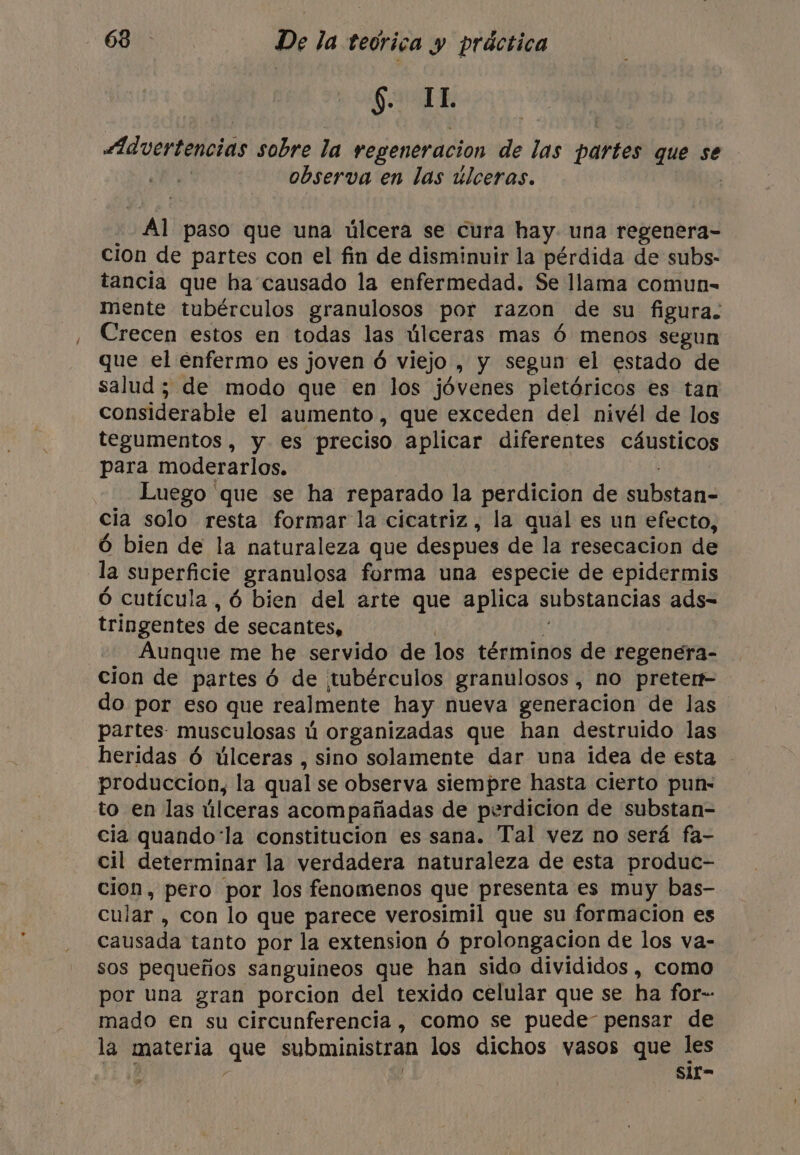 $. IL Advertencias sobre la regeneración de las partes que se | observa en las úlceras. Al paso que una úlcera se cura hay. una regenera- cion de partes con el fin de disminuir la pérdida de subs- tancia que ha causado la enfermedad. Se llama comun- mente tubérculos granulosos por razon de su figura. Crecen estos en todas las úlceras mas Ó menos segun que el enfermo es joven 6 5 viejo , y segun el estado de salud ; de modo que en los jóvenes pletóricos es tan considerable el aumento, que exceden del nivél de los tegumentos , y es preciso aplicar diferentes cáusticos para moderarlos. Luego 'que se ha reparado la perdicion de bano cia solo resta formar la cicatriz, la qual es un efecto, Ó bien de la naturaleza que despues de la resecacion de la superficie granulosa forma una especie de epidermis 6 cutícula, 6 bien del arte que aplica substancias ads- tringentes He secantes, Aunque me he servido de los términos de regenera- cion de partes 6 de tubérculos granulosos , no preter do por eso que realmente hay nueva generacion de las partes musculosas ú organizadas que han destruido las heridas 6 úlceras , sino solamente dar una idea de esta © produccion, la qual se observa siempre hasta cierto pun- to en las úlceras acompañadas de perdicion de substan- cia quando‘la constitucion es sana. Tal vez no será fa- cil determinar la verdadera naturaleza de esta produc- cion, pero por los fenomenos que presenta es muy bas- cular , con lo que parece verosimil que su formacion es causada tanto por la extension ó prolongacion de los va- sos pequeños sanguineos que han sido divididos , como por una gran porcion del texido celular que se ha for-- mado en su circunferencia, como se puede pensar de la materia que subministran los dichos vasos que les y | ‘Sit- &gt;