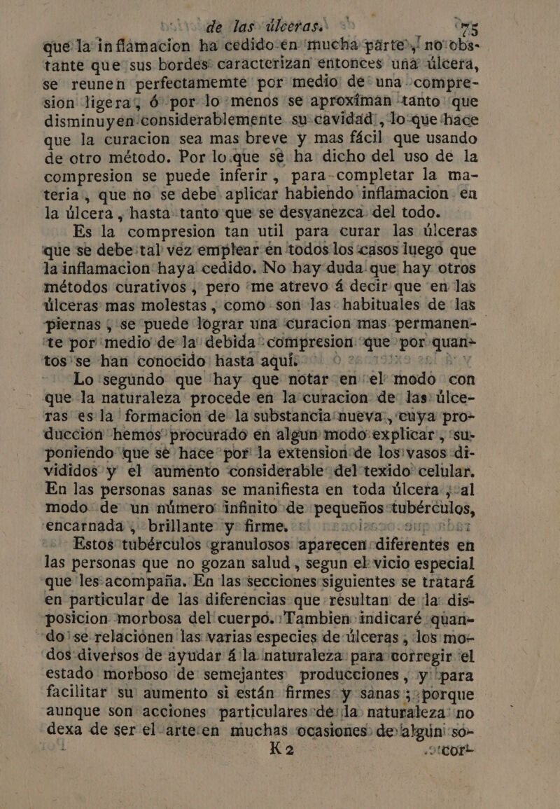 de las úlceras. &gt; ows qué la inflamacion ha cedido-en ‘mucha parte”, no:obs- tante que sus bordes: caracterizan entonces una úlcera, se reunen perfectamemte por medio de* una -compre- sion ligera', Ó por lo menos se aproximan tanto que disminuyen: ‘considerablemente su cavidad, lo-que ‘hace que la curacion sea mas breve y mas fácil que usando de otro método. Por lo.que sé ha dicho del uso de la compresion se puede inferir , paracompletar la ma- teria , que no se debe aplicar habiendo inflamacion en la úlcera, hasta tanto que se desvanezca del todo. Es la. compresion tan util para curar las úlceras que se debe:tal vez emplear en todos los casos luego que la inflamacion haya cedido. No bay duda-que hay otros métodos curativos , pero ‘me atrevo 4 decir que en las úlceras mas molestas , como son las. habituales de las piernas , se puede lograr una curacion mas permanen- ‘te por ‘medio de la debida: eo yy der ‘por cicoed tos'se han conocido hasta aquí: O 2 Lo ‘segundo que hay que notar en “el modo ‘con que la naturaleza procede en la curacion de las) úlce- ras es la formacion de la substancia:nueva., tuya pro- ducción hemos procurado en algun modo: explicar , Su poniendo que sé hace por la extension de los'vasos :di- vididos y el aumento “considerable del texido' celular. En las personas sanas se manifiesta en toda úlcera ,-al modo. de un número infinito de pequeños EN encarnada , brillante y: firme. + c2oci Estos tubérculos | granulosos aparecen: diferentes en las personas que no gozan salud , segun el vicio especial que les.acompaña. En las secciones siguientes se tratará en particular de las diferencias que résultan' de la: dis- posicion morbosa del cuerpo. Tambien indicaré quan- dose relaciónen las varias especies de úlceras , los mo- dos diversos de ayudar 4 la naturaleza: para corregir ‘el estado morboso de semejantes producciones, y “para facilitar su aumento si están firmes y sanas'; porque aunque son acciones particulares-de: ¡la naturaleza: ‘no dexa de ser el-arte‘en muchas ocasiones: de» gio 50-