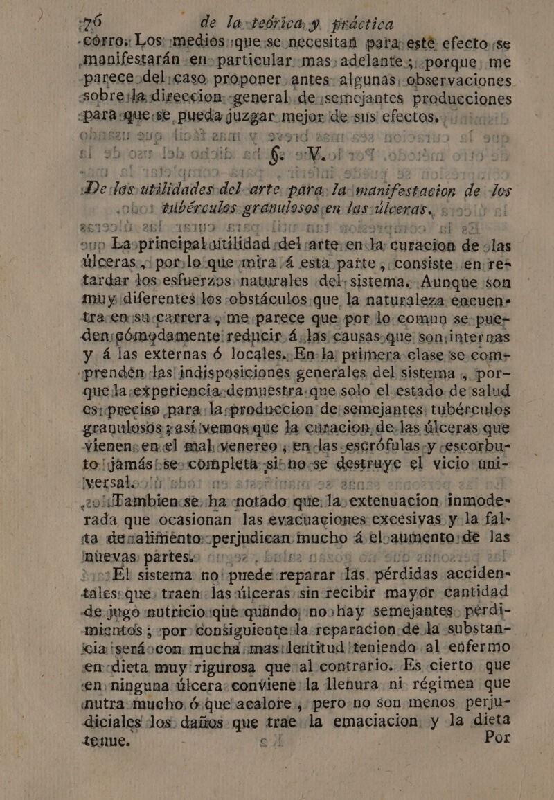 in6 : He la, teórica y, psáotica a €) PEREA ee 58 y ba Ar ano ry e vi EA 30) 021 lab Se a De das utilidades del arte para: ai og li de los | tubérculos: grapulesose en las: uinenat S795 II 15 5 ale I8TUTF“ETSO un Las principaboitilidad : del arte:&lt; en ae curacion eee las ys at porlo que mira 4 esta parte , Consiste. .en res tardar los esfuerzos naturales «del; sistema. Aunque son muy diferentes les :obstáculos:que la naturaleza encuen» tra en su carrera , me parece que por lo comun se pue- dem; ¡sómodamente: reducir 4.las causas.que soninter nas y 4 las externas 6 locales.: En: la) primera clase se coms «prenden las! indisposiciones generales del sistema ,. por- que laexperienciasdemuestra.que solo el estado: de salud es: preciso para: laproduccion de: semejantes: tubérculos granulosós y así vemos. que la curacion, de. las úlceras que vienen; enel mal yenereo ;,encdas. -escréfulas y ; cescorbu- to! yess $e completa, sib ha se deseas el vicio uni- Iersatooló pbó: a oliBambien se; ha ida que. ‘dap extenuacion inmode- rada que ocasionan las evacuaciones excesivas y la fal- ta denaliménto:: (ici paa mucho a el: abeto! ide las Inievas: partes 00002, Ei ¿El sistema no: puede reparar las. perdades aediden- sales: que, traen: las úlceras «sin recibir mayor cantidad de jugo :mutricio:qiéquiándo noshay semejantes: perdi- mientos ; »por consiguiente:la reparacion. de la substan- cla! 'sen4ocon mucha mas tilentitud teniendo al enfermo encdieta muy rigurosa que al contrario. Es cierto gue 'en ninguna úlcera: conviene la llenura ni régimen que mutra: mucho. &amp; que acalore , pero no son menos perju- diciales Jos. daños que toae) la emaciacion y la dieta tenue. ; SJ | Por