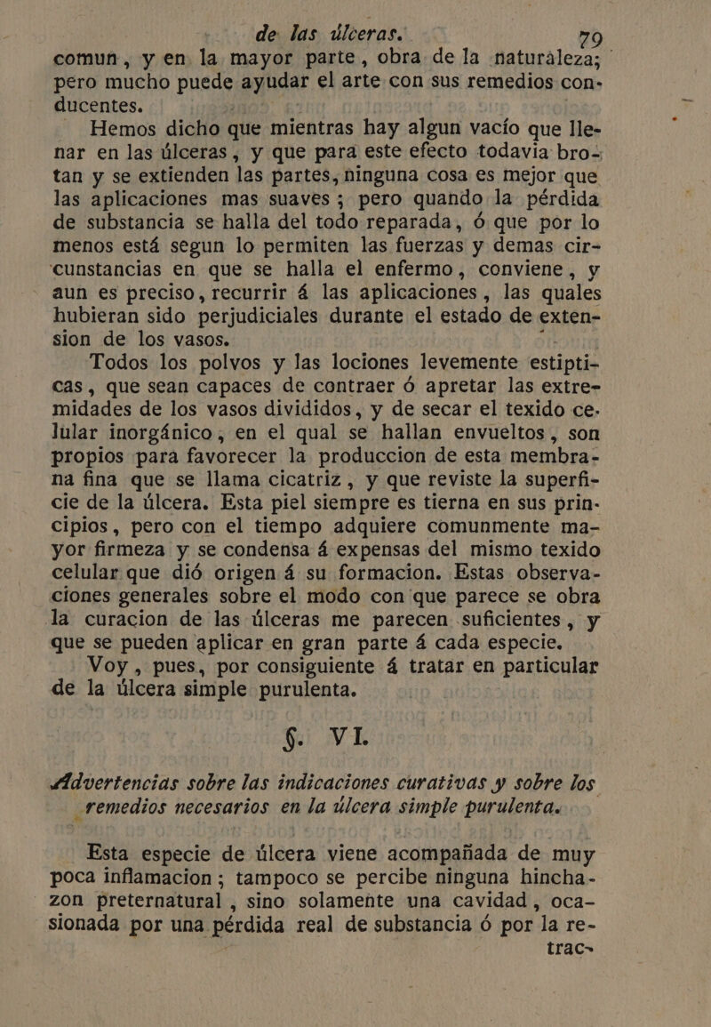 comun, y en la mayor parte, obra de la naturaleza; ' pero mucho pude ayudar el arte con sus remedios con» ducentes. - Hemos dicho que mientras hay algun vacío que lle- nar en las úlceras , y que para este efecto todavia bro- tan y se extienden las partes, ninguna cosa es mejor que las aplicaciones mas suaves ; pero quando la pérdida de substancia se halla del todo reparada, 6 que por lo menos está segun lo permiten las fuerzas y demas cir- ‘cunstancias en que se halla el enfermo, conviene, y aun es preciso, recurrir á las aplicaciones, las quales hubieran sido perjudiciales durante el estado de exten- sion de los vasos. Todos los polvos y las lociones levemente estipti- cas, que sean capaces de contraer ó apretar las extre- midades de los vasos divididos, y de secar el texido ce: Jular inorgánico, en el qual se hallan envueltos, son propios para favorecer la produccion de esta membra- na fina que se llama cicatriz, y que reviste la superfi- cie de la úlcera. Esta piel siempre es tierna en sus prin- cipios, pero con el tiempo adquiere comunmente ma- yor firmeza y se condensa á expensas del mismo texido celular que dió origen 4 su formacion. Estas observa- clones generales sobre el modo con que parece se obra la curacion de las úlceras me parecen suficientes, y que se pueden aplicar en gran parte 4 cada especie. Voy , pues, por consiguiente á tratar en particular de la úlcera FE a purulenta. §. VI Advertencias sobre las indicaciones curativas y sobre los remedios necesarios en la úlcera simple Day weenie Esta especie de úlcera viene acompañada de muy poca inflamacion ; tampoco se percibe ninguna hincha- zon preternatural , sino solamente una cavidad , oca- trac&gt;