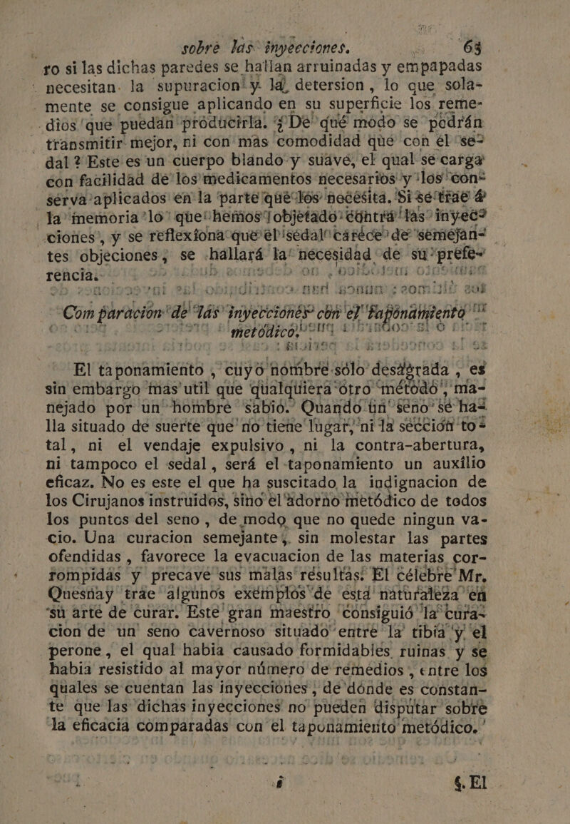 ro si las dichas paredes se hallan arruinadas y empapadas . pecesitan- la supuracion’ y- la detersion , lo que sola- - mente se consigue aplicando en su superficie los. reme- dios ‘que puedan producirla, Ro Dé’ qué modo se podrán - transmitir mejor, ni con más comodidad que con el “se= _ dal ? Este es un cuerpo blando y suave, el qual se carga con facilidad de los medicamentos necesarios: y* ‘los con- _ serva’ aplicados en la ‘parte quéeclós necesita, Si se tras 4 Ta inemoria *lo* que“ hemos’ Tobjetado: contió Has” 'inyec? tes objeciones, se Aro ta! ceci de su: a the rencia. ' : sit 4 e GI one á a » EOS q ae} obimdial Bitte ER a 83000 ta au ¿Con paración: ‘de las” inyecciones” con e ta peat rt 1S metódico oN f1 dais 2 BISIISa bl 9% El ta ponamiento , cuyo ‘hombre: sólo desierta es sin embargo mas util que qualquiera*ótro “método, ma- nejado por un hombre sabio. Quando ún' eno sé has lla situado de suerte que'no tiene lugar, ni la sección to * tal, ni el vendaje expulsivo , ni la contra-abertura, ni tampoco el sedal, será el -taponamiento un auxilio eficaz. No es este el que ha suscitado la iudignacion de los Cirujanos instruidos, sino el 4dorno metódico de tedos los puntos del seno , de ¿modo que no quede ningun va- cio. Una curacion semejante , sin molestar las partes ofendidas , favorece la evacuacion de las materias, cor- rompidas y precave sus malas résultas: El célebre” Mr, Quesnay trae algunos exémplos “de está naturaleza ' en ‘su arté de curar. Este gran maestro consiguió. tat cura~ cion de un’ seno cavernoso situado entre ‘la’ tibia y el _perone, el qual habia causado formidables ruinas y se habia resistido al mayor número de remedios, entre los quales se cuentan las inyecciones , de dónde es constan- te que las dichas inyecciones no pueden disputar” sobre la eficacia comparadas con el ta elit metódico. Í a. .