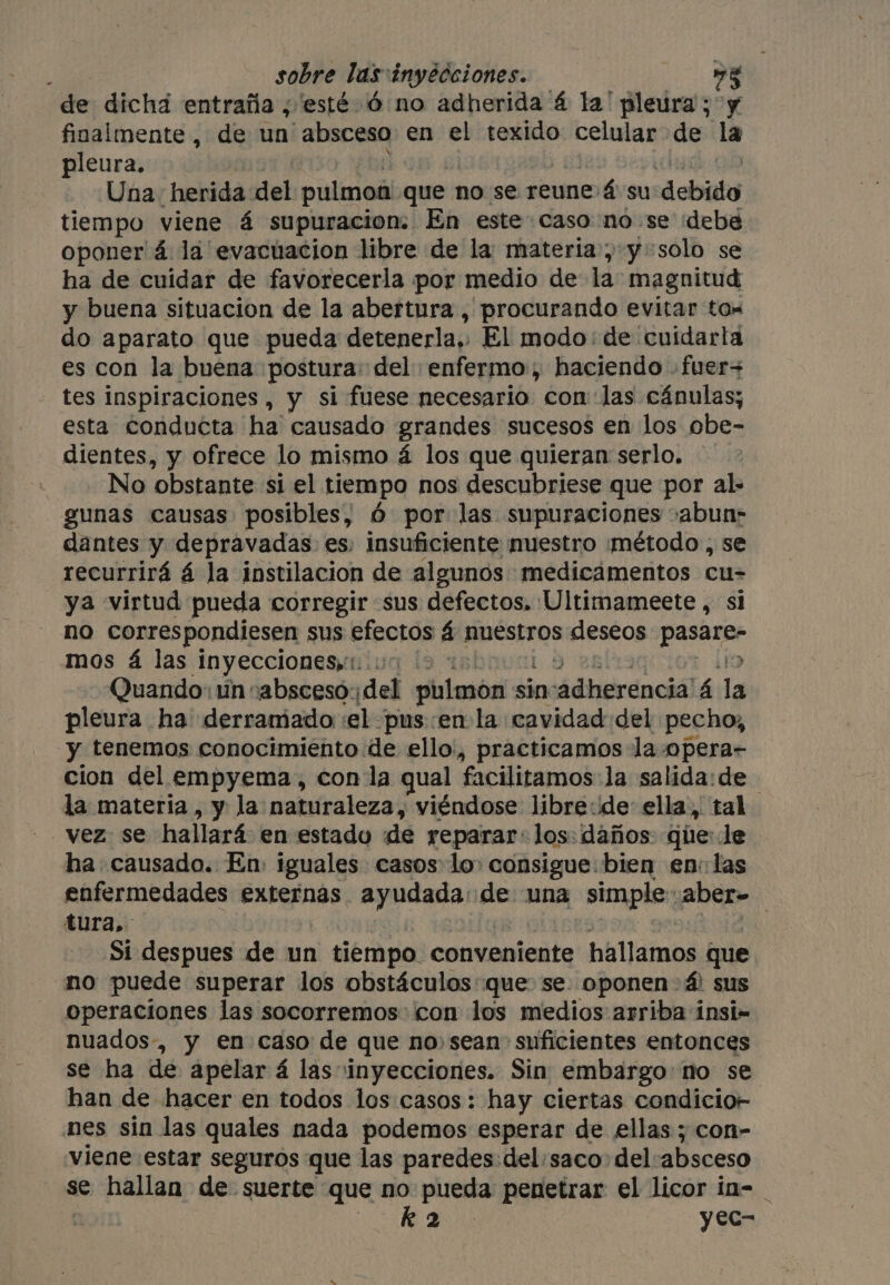 de dicha entraña ¿esté 6 no adherida 4 la’ pleura ; y finalmente, de un absceso en el texido celular de la pleura. Una, herida: del pulmon que no se reune 4 su debito tiempo viene á supuracion: En este caso no se idebé oponer 4 la evacuacion libre de la materia, y solo se ha de cuidar de favorecerla por medio de la magnitud y buena situacion de la abertura , procurando evitar tos do aparato que pueda detenerla,. El modo: de cuidarla es con la buena postura: del enfermo, haciendo -fuer+ tes inspiraciones , y si fuese necesario con: las cánulas; esta conducta ha causado grandes sucesos en los obe- dientes, y ofrece lo mismo á los que quieran serlo. No obstante si el tiempo nos descubriese que por al: gunas causas posibles, 6 por las supuraciones .abun: dantes y depravadas es. insuficiente nuestro ¡método , se recurrirá á la instilacion de algunos medicamentos cu- ya virtud pueda corregir sus defectos. Ultimameete , si no correspondiesen sus efectos á nuestros deseos alia a mos 4 las inyecciones,. 1: > Quando: un cabsceso:; ded ello sin ncádherenciólá á da pleura ha' derramado ‘el pus enla cavidad del pecho, y tenemos conocimiento de ello’, practicamos la opera- cion del empyema, con la qual facilitamos la salida: de | la materia, y la naturaleza, viéndose libre:de ella, tal vez se hallará en estado de reparar: los: daños que: le ha causado. En iguales casos lo» consigue: bien en: las enfermedades externas ayudada de una simple: aber= tura, Si despues de un 1 tiempo. conveniente hallamos que no puede superar los obstáculos: que: se: oponen > 4 sus operaciones las socorremos con los medios arriba insi- nuados-, y en caso de que no, sean suficientes entonces se ha de apelar 4 las inyecciones. Sin embargo: no se han de hacer en todos los casos: hay ciertas condicior- nes sin las quales nada podemos esperar de ellas; con- viene estar seguros que las paredes: del/saco del:absceso se hallan de suerte que no pueda penetrar el licor in- _ sl k 2 yec-
