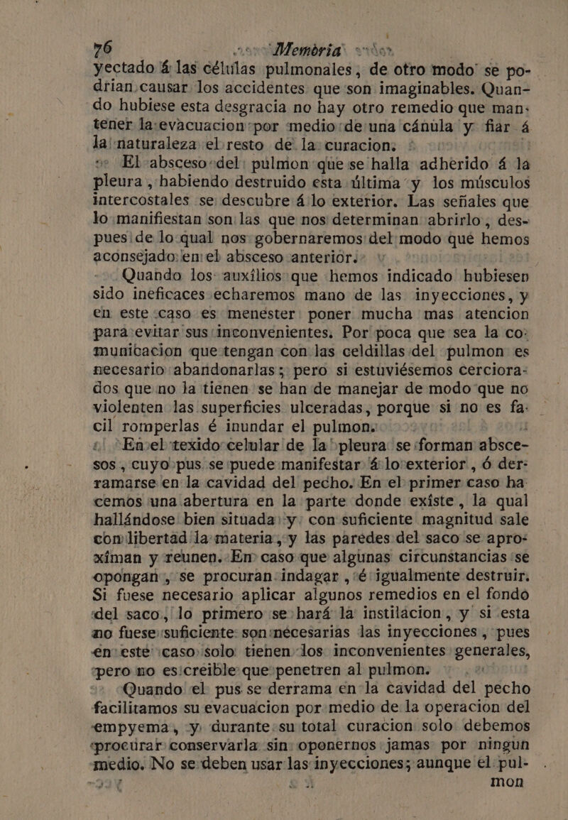 yectado &amp; las délnfas pulmonales , de otro modo’ se po- _ drian.causar los accidentes que:son imaginables. Quan- do hubiese esta desgracia no hay otro remedio que man: tener la:‘evacuacion*por medio:de una cánula y fiar 4 la naturaleza el resto de la: curacion: | ve El absceso «del: pulmon que se halla adherido 4 la pleura , habiendo destruido esta última y los músculos intercostales se descubre 4 lo exterior. Las señales que lo manifiestan soni las que nos determinan abrirlo, des- pues ide lo qual nos gobernaremos' del modo que hemos aconsejado: len eb absceso anterior. - Quando los: auxilios que hemos indicado hubiesen sido ineficaces echaremos mano de las inyecciones, y en este caso es menester poner mucha mas atencion para evitar sus inconvenientes. Por poca que sea la co: municacion que tengan con las celdillas del «pulmon es necesario abandonarlas; pero si estuviésemos cerciora- dos que no la tienen se han de manejar de modo que no violenten las. superficies ulceradas, porque si no es fa: cil romperlas é inundar el pulmon: 4 ‘Emel texido celular de la ' pleura: se: divi absce- sos , cuyo pus se:puede manifestar 4 lovexterior , 6 der: ramarse en la cavidad del pecho. En el primer caso ha cemos ¡una abertura en la parte donde existe , la qual hallándose bien situada:-y. con suficiente magnitud sale con libertad la: materia, y las paredes del saco se apro: ximan y reunen.:Em caso que algunas circunstancias ‘se opongan , se procuran. indagar ,'é: Igualmente destruir. Si fuese necesario aplicar algunos remedios en el fondo «del saco, lo primero se hará la: instilacion, y si esta no fuesesuficiente sonmecesarias las inyecciones , pues en este caso» solo: tienen los inconvenientes generales, “pero no esicreible: que penetren al pulmon. Quando el pus se derrama enla cavidad del pecho facilitamos su evacuacion por medio de la operacion del empyema, y: durante:su total curacion solo debemos «procurar conservarla sin: oponernos jamas por ningun El No se deben usar las inyecciones; aunque el pul- : mon