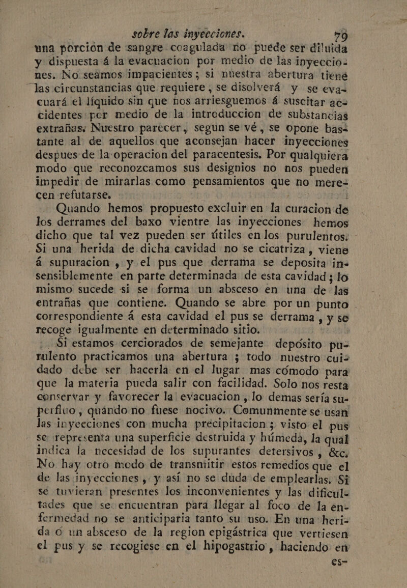 una porción de sangre coagulada no puede ser diluida y dispuesta 4 la evacuacion por medio de las inyeccio- nes. No seamos impacientes ; si nuestra abertura tiené las circunstancias que requiere, se disolverá y se evas cuará el líquido sin que nos arriesguemos á suscitar acs cidentes por medio de la introduccion de substancias extrañas; Nuestro parecer, segun se vé, se opone bas tante al de aquellos que aconsejan hacer inyecciones despues de la operacion del paracentesis. Por qualquiera modo que reconozcamos sus designios no nos pueden impedir de mirarlas como pensamientos que no mere=. cen refutarse, bite: Se . Quando hemos propuesto excluir en la curacion de los derrames del baxo vientre las inyecciones hemos dicho que tal vez pueden ser útiles en los purulentos: - - Si una herida de dicha cavidad no se cicatriza, viene á supuracion , y el pus que derrama se deposita in« sensiblemente en parte determinada de esta cavidad ; lo mismo sucede si se forma un absceso en una de las entrañas que contiene. Quando se abre por un punto | correspondiente a esta cavidad el pus se derrama, y se recoge igualmente en determinado sitio. | _ Si estamos cerciorados de semejante depósito pu- rulento practicamos una abertura ¿ todo nuestro cuiz dado debe ser hacerla en el lugar mas cómodo para que la materia pueda salir con facilidad. Solo nos resta conservar y favorecer la' evacuacion , lo demas sería su= perflvo , quando no fuese nocivo. Comunmente se usan las inyecciones con mucha precipitacion ; visto el pus se representa una superficie destruida y húmeda, la qual indica la necesidad de los supurantes detersivos , &c, No hay otro modo de transmitir estos remedios que el de las inyecciones, y así no se duda de emplearlas. Si se tuvieran presentes los inconvenientes y las dificul+ tades que se. encuentran para llegar al foco de la en- fermedad no se anticiparia tanto su uso. En una heri- da © un absceso de la region epigastrica que vertiesen el pus y se recogiese en el hipogastrio , haciendo en 0 es-