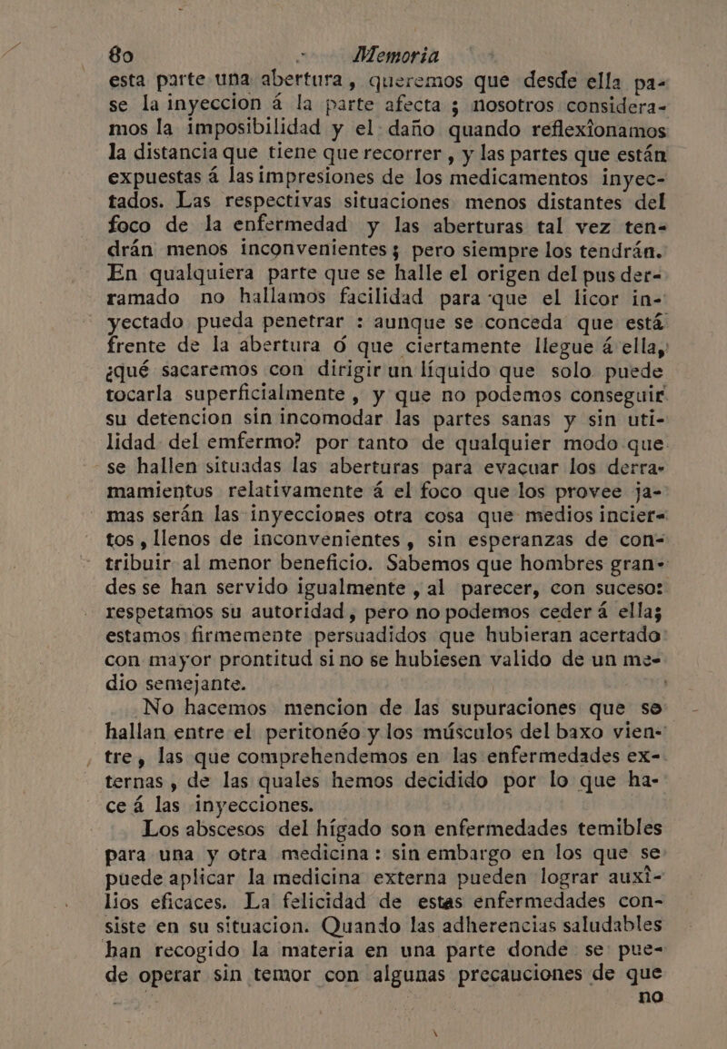 esta parte una abertura, queremos que desde ella pa- se la inyeccion a la parte afecta ¿ nosotros considera- mos la imposibilidad y el daño quando reflexionamos la distancia que tiene que recorrer , y las partes que están expuestas 4 las impresiones de los medicamentos inyec- tados. Las respectivas situaciones menos distantes del foco de la enfermedad y las aberturas tal vez ten- drán menos inconvenientes 3 pero siempre los tendrán. En qualquiera parte que se halle el origen del pus der- ramado no hallamos facilidad para que el licor in- yectado pueda penetrar : aunque se conceda que está frente de la abertura 6 que ciertamente llegue 4 ella, ¿qué sacaremos con dirigir un líquido que solo. puede tocarla superficialmente , y que no podemos conseguir su detencion sin incomodar las partes sanas y sin uti- lidad del emfermo? por tanto de qualquier modo que se hallen situadas las aberturas para evacuar los derra- mamientus relativamente 4 el foco que los provee ja- mas serán las inyecciones otra cosa que medios incier=- tos , llenos de inconvenientes , sin esperanzas de con- tribuir al menor beneficio. Sabemos que hombres gran- des se han servido igualmente , al parecer, con suceso: respetamos su autoridad, pero no podemos ceder á ella; estamos firmemente persuadidos que hubieran acertado con mayor prontitud sino se hubiesen valido de un mee dío semejante. No hacemos mencion de las supuraciones que se: hallan entre el peritonéo y los músculos del baxo vien- tre, las que comprehendemos en las enfermedades ex-. ternas , de las quales hemos decidido por lo que ha- ceá las inyecciones. Los abscesos del hígado son enfermedades temibles para una y otra medicina : sin embargo en los que se puede aplicar la medicina externa pueden lograr auxi- lios eficaces. La felicidad de estas enfermedades con- siste en su situacion. Quando las adherencias saludables han recogido la materia en una parte donde se: pue= de operar sin temor con algunas precauciones de que a ; no \