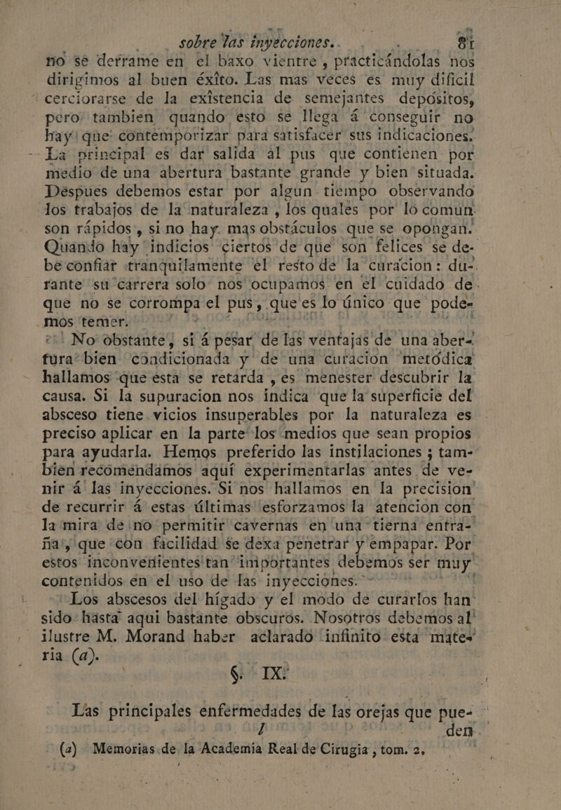 no se derrame en el baxo vientre , practicándolas nos dirigimos al buen éxito. Las mas veces es muy dificil “cerciorarse de la existencia de ¡semejantes depósitos, pero tambien quando esto se llega 4 conseguir no hay! que: contemporizar para satisfacer sus Indicaciones. La principal es dar salida al pus que contienen por medio de una abertura bastante grande y bien situada. Despues debemos estar por algun tiempo observando los trabajos de la naturaleza, los quales por lo comun: son rápidos, sino hay. mas obstáculos que se opongan. Quando hay “indicios ciertos de que son felices se de- be confiar tranquilamente el resto de la curacion: du-. rante su carrera solo: nos ocupamos en el cuidado de. que no se eo ll el pus Eh lo único que pode- mos temor. _No obstante, si 4 i pesar “de las ventajas de una aber- fura: bien condicionada y de una curacion metódica hallamos “que esta se retarda , es menester descubrir la causa. Si la supuracion nos indica que la superficie del absceso tiene. vicios insuperables por la naturaleza es preciso aplicar en la parte los medios que sean propios - para ayudarla. Hemos preferido las instilaciones ; tam- bien recomendamos aquí experimentarlas antes. de ve- nir á las inyecciones. Si'nos hallamos en la precision’ de recurrir 4 estas últimas esforzamos la atencion con la mira de no permitir cavernas en una tierna entra- ña'y que con facilidad se dexa penetrar y empapar. Por estos inconvenientes tan importantes debemos ser muy” contenidos en el uso de las inyecciones. Los abscesos del hígado y el modo de curarlos han’ sido: hasta aqui bastante obscuros. Nosotros debemos al ilustre M. Morand haber aclarado infinito esta mates ria (a). ] ee ay $ IX Las principales enfermedades de las orejas que pue- A | paria FID! CENT dela den (2) Memorias .de. la Academia Real de Cirugia , tom. 2. | he ,