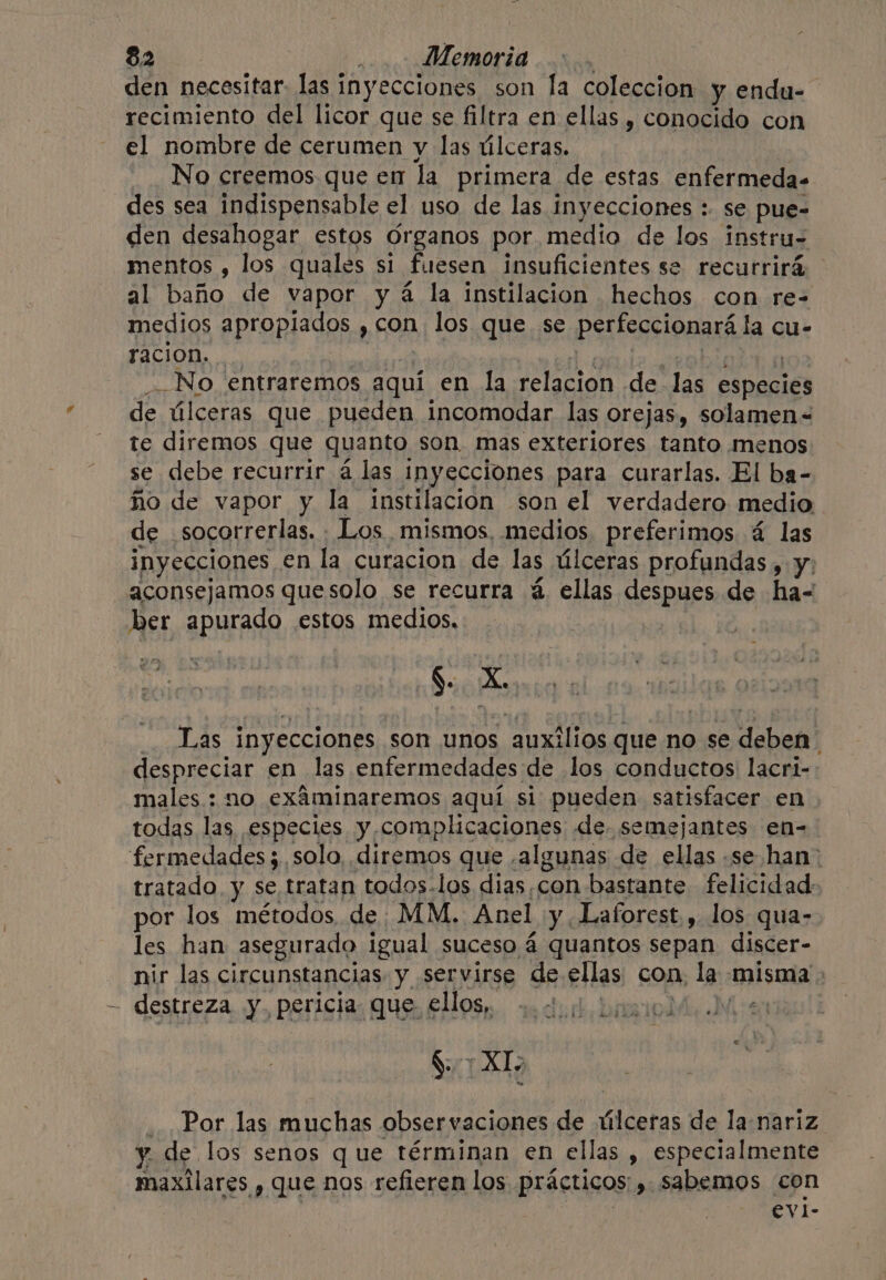 den necesitar. las inyecciones son la coleccion y endu- recimiento del licor que se filtra en ellas , conocido con el nombre de cerumen y las úlceras. No creemos que en la primera de estas enfermeda- des sea indispensable el uso de las inyecciones : se pue- den desahogar estos Organos por medio de los instru- mentos , los quales si fuesen insuficientes se recurrirá al baño de vapor y 4 la instilacion hechos con re- medios apropiados , con los que se perfeccionará la cu- racion. __No entraremos aquí en la relacion de las especies de úlceras que pueden incomodar las orejas, solamen= te diremos que quanto son, mas exteriores tanto menos se debe recurrir a las inyecciones para curarlas. El ba- ño de vapor y la instilacion son el verdadero medio de. socorrerlas. Los. mismos, medios preferimos 4 las inyecciones en la curacion de las úlceras profundas , y; aconsejamos quesolo se recurra @ ellas despues de ha- ber apurado estos medios, §. A et _. Las inyecciones son unos auxilios que no se deben despreciar en las enfermedades de los conductos lacri- males : no exáminaremos aquí si pueden satisfacer en todas las especies y complicaciones «de semejantes en- fermedades 3, solo, diremos que ¿algunas de ellas se han: tratado. y se tratan todos-los dias,con bastante felicidad- por los métodos de MM. Anel y Laforest,, los qua- les han asegurado igual suceso á quantos sepan discer- nir las circunstancias y servirse de ellas con, la misma: destreza y. pericia. que. ellos, dul birsiol 7 XT Por las muchas observaciones de úlceras de la nariz. y. de los senos que términan en ellas , especialmente maxilares y que nos refieren los prácticos » sabemos con evi-