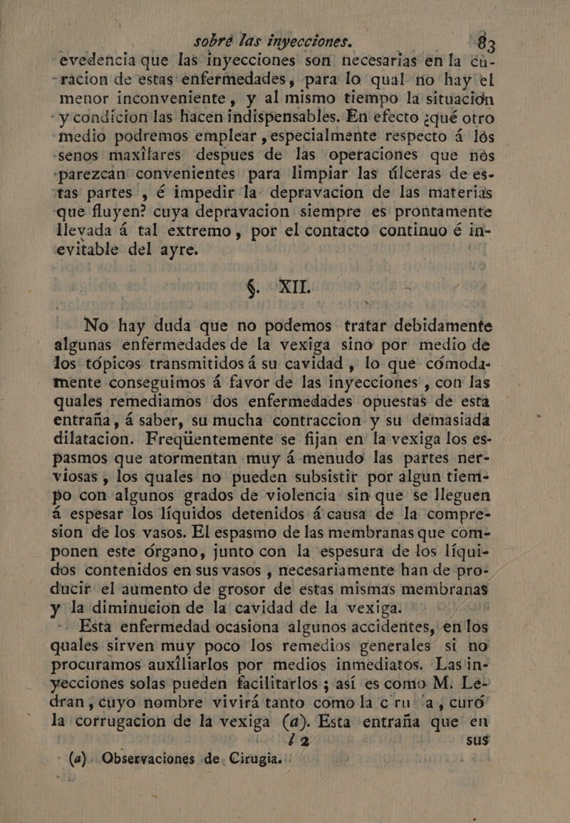 evedencia que las inyecciones son necesarias en la ¢a- -racion de ‘estas’ enfermedades , para lo qual no hay el menor inconveniente , y al mismo tiempo la situación -y condicion las hacen indispensables. En efecto ¿qué otro ‘medio podremos emplear , especialmente respecto 4 4 lós -senos maxilares despues de las operaciones que nos «parezcan convenientes para limpiar las úlceras de es- tas partes, é impedir la: depravacion de las materias que fluyen? cuya depravacion siempre es prontamente llevada á tal extremo , por el contacto continuo é in- evitable del ayre. $. OXI. Role 4 No hay duda que no podemos tratar debidamente algunas enfermedades de la vexiga sino por medio de los tópicos transmitidos á su cavidad , lo que cómoda- mente conseguimos á favor de las inyecciones , con las quales remediamos dos enfermedades opuestas de esta entraña, á saber, su mucha contraccion y su demasiada dilatacion. Frequentemente se fijan en la vexiga los es- pasmos que atormentan muy 4 menudo las partes ner- viosas , los quales no pueden subsistir por algun tiem- po con algunos grados de violencia: sin que se lleguen á espesar los líquidos detenidos 4 causa de la compre- sion de los vasos. El espasmo de las membranas que com- ponen este órgano, junto con la espesura de los líqui- dos contenidos en sus vasos , necesariamente han de pro- - ducir el aumento de grosor de estas mismas membranas y la diminucion de la cavidad de la vexiga. i Esta enfermedad ocasiona algunos accidentes, en n'Tos quales sirven muy poco los remedios generales” si no procuramos auxiliarlos por medios inmediatos. Las in- yecciones solas pueden facilitarlos ; 5 así es como M. Le- dran, cuyo nombre vivirá tanto como la c ru ia, curó la corrugacion de la vexiga (a). Esta entraña que en | &gt; bat AE | sus - (a). Observaciones de. Cirugia.