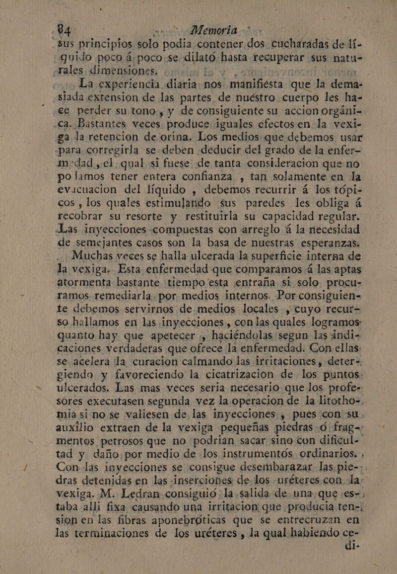 -5us principios solo ay contener dos cucharadas de li- guido poco a poco se Aiath hasta Leguperar” sus natu- rales. dimensiones. ) j ¿La experiencia diaria nos manbactts QuE 4 dese, siada extension de las partes de nuéstro. cuerpo les ha- ee perder su tono, y de consiguiente su accion organi- ca. Bastantes veces produce iguales efectos en la vexi- ga la retencion de orina. Los medios que debemos usar «para corregirla se deben ¡deducir del grado de la enfer— medad, el, qual si fuese de tanta consideracion que no po lamos tener entera confianza , tan solamente en la evacuación del líquido , debemos recurrir 4 los tópi- cos , los quales estimulando sus paredes les obliga 4 recobrar su resorte y restituirla su capacidad regular. «Las inyecciones compuestas con arreglo 4 la necesidad de semejantes casos son la basa de nuestras esperanzas. . Muchas veces se halla ulcerada la superficie interna de la vexiga. Esta enfermedad que comparamos 4 las aptas atormenta bastante tiempo esta entraña si solo. procu- ramos remediarla, por, medios internos. Por consiguien- te debemos servirnos de medios locales , cuyo recur- so hallamos en las inyecciones, con las quales logramos: quanto hay que apetecer ,, haciéndolas segun las andi- caciones verdaderas que ofrece la enfermedad. Con ellas: se acelera ¿la curacion calmando las irritaciones y deter-. giendo y favoreciendo la cicatrizacion de los puntos: ulcerados. Las mas veces seria necesario que los profe- sores executasen segunda vez la operacion de la litotho-, mia si no se valiesen de las inyecciones , pues con su auxilio extraen de la vexiga pequeñas piedras O frag= mentos petrosos que no podrian sacar sino con dificul- tad y daño por medio de los instrumentós ordinarios. , Con las inyecciones se consigue desembarazar las pie-:. dras detenidas en las «inserciones de los uréteres con Ja~ vexiga. M. Ledran consiguio :la salida de una que :es=, taba alli fixa causando una irritacion que. producia ten-, sion en las fibras aponebróticas que se entrecruzan en las terminaciones de los uréteres , la qual habiendo ce- di-