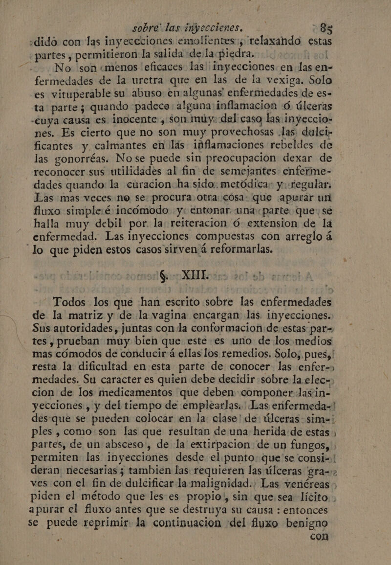 «dido con las inyercciones emolientes:; relaxando esta ¿partes y permitieron: la salida dela piedra. A aot ¡No son «menos ‘eficaces. las) inyecciones. en Jas en- fermedades de la uretra que en las de la vexiga. Solo es vituperable su abuso en algunas enfermedades de es- ta parte; quando padece: alguna inflamacion ©. úlceras -euya causa es. inocente , son muy: delicaso las inyeccio- nes. Es cierto que no son muy provechosas las) dulci; ficantes y. calmantes en ¡lás inflamaciones rebeldes de las gonorréas. Nose puede sin preocupacion dexar de reconocer sus utilidades al fin de semejantes: enferme- dades quando la curacion ha sido: metódica: y «regular. Las mas veces ne se: procura otra: cosa: que «apurar un fluxo simple:é incómodo y: entonar. una parte que: sé halla muy debil por. la reiteracion 6 extension de la enfermedad. Las inyecciones compuestas con arreglo á ‘lo que piden estos casos sirven 4 reformarlas. FEOS $. Mb beses 9/0 E) “Todos los que han escrito sobre las enfermedades de la matriz y de la vagina encargan las inyecciones. Sus autoridades, juntas con la conformacion de. estas par= tes y prueban muy bien que este es uno de los medios mas cómodos de conducir á ellas los remedios. Solo, pues, ' resta la dificultad en esta parte de conocer. las enfer-» medades. Su caracter es quien debe decidir sobre la. elec= cion de los medicamentos que deben componer Jas in- yecciones , y del tiempo de emplearlas. Las erifermeda-! des-que se pueden colocar en la clase! de: úlceras sim=' ples , como son las que resultan de una herida de estas , partes, de un absceso, de la extirpacion de un fungos, . permiten las inyecciones desde el punto: que se consi-.! deran necesarias ¿ tambien las requieren las úlceras gra=: ves con el fin de dulcificar la-‘malignidad., Las venéreas » piden el método que les es propio, sin que.sea lícito. . apurar el fiuxo antes que se destruya su causa : entonces se puede reprimir la continuacion ‘del fluxo benigno | con