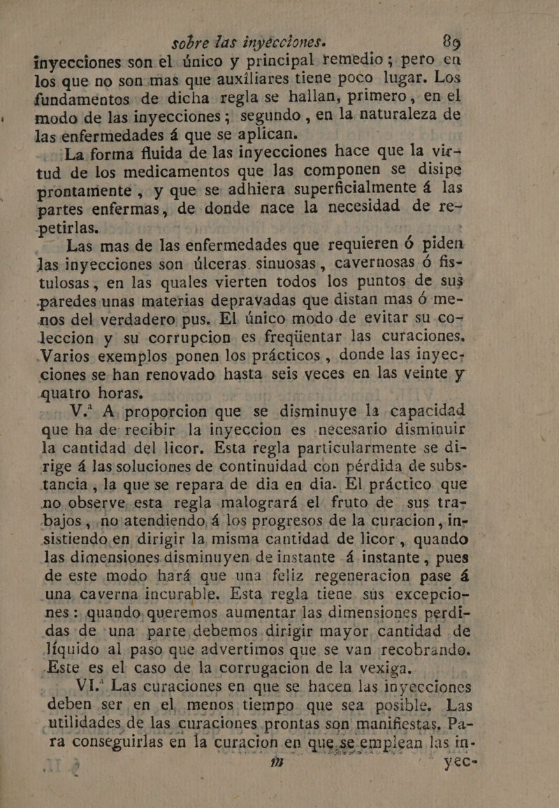 inyecciones son el único y principal remedio 5 pero en los que no son.mas que auxiliares tiene poco lugar. Los fundamentos de dicha regla se hallan, primero, en el modo de las inyecciones ; segundo, en la naturaleza de las enfermedades á que se aplican. : La forma fluida de las inyecciones hace que la vir- tud de los medicamentos que Jas componen se disipe prontamente , y que se adhiera superficialmente á las partes enfermas, de donde nace la necesidad de re- petirlas. | ; 111403 20J2 Las mas de las enfermedades que requieren Ó piden las inyecciones son úlceras. sinuosas, cavernosas 6 fis- tulosas, en las quales vierten todos los puntos de sus ¡paredes unas materias depravadas que distan mas 6 me- nos del verdadero pus. El único modo de evitar su co= leccion y su corrupcion es freqiientar las curaciones, Varios exemplos ponen los prácticos , donde las inyec- ciones se han renovado hasta seis yeces en las veinte y Quatro horas. ee : _V.* A, proporcion que se disminuye la capacidad que ha de recibir la inyeccion es [necesario disminuir la cantidad del licor. Esta regla particularmente se di- rige á las soluciones de continuidad con pérdida de subs- tancia, la que se repara de dia en dia. El práctico que no observe, esta regla malogrará el fruto de sus tra- bajos , .no:atendiendo, 4 los progresos de la curacion, in» sistiendo.en dirigir la misma cantidad de licor, quando — las dimensiones disminuyen de instante -Á instante , pues de este modo hará que una feliz regeneracion pase á Una, Caverna incurable. Esta regla tiene. sus excepcio- nes : quando, queremos aumentar las dimensiones perdi- das de una parte debemos dirigir mayor, cantidad de líquido al paso que advertimos que se van recobrando. - Este es el caso de la corrugacion de la vexiga. _ VI. Las curaciones en que se hacen las inyecciones deben ser en el menos tiempo. que sea posible. Las utilidades de las curaciones prontas son manifiestas, Pa- _ ra conseguirlas en la curacion en que.se emplean las in- ‘Sp in ct a 22 &gt;