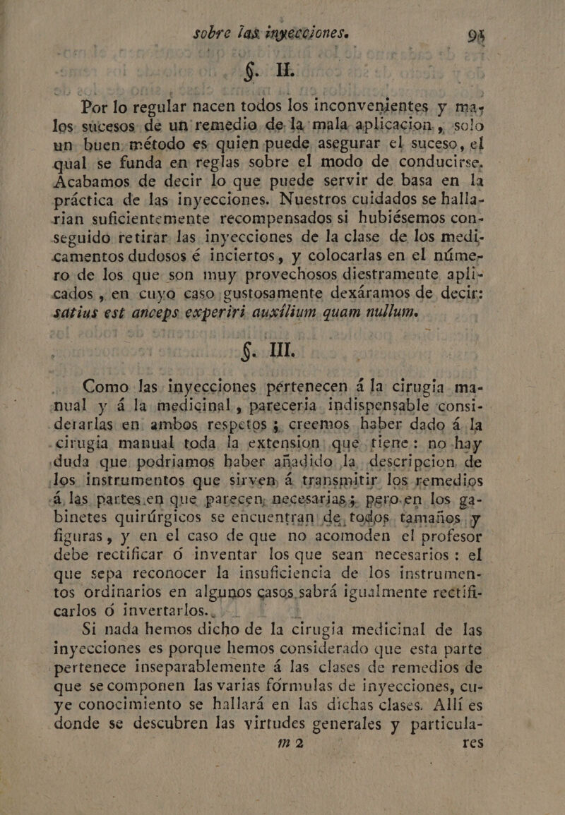 $. ih BN lo regular nacen todos los inconvenientes yt ma; los: sucesos de un remedio de, la: mala aplicacion. , solo un buen: método es quien puede asegurar el suceso, el qual se funda en: reglas sobre el modo de conducirse, Acabamos de decir lo que puede servir de basa en la práctica de las iny ecciones. Nuestros cuidados se halla- rian suficientemente recompensados si hubiésemos con- seguido retirar. las inyecciones de la clase de los medi- camentos dudosos é inciertos, y colocarlas en el núme- ro de los que son muy provechosos diestramente apli- cados , en cuyo caso gustosamente dexáramos de decir: satius est anceps experiri auxilium quam nullume Souls | Como las inyecciones pértenecen á la cirugia ma- nual y 4 la medicinal, pareceria. indispensable consi- derarlas en. ambos COSpetos E 3. creemos haber dado 4 la cirugia manual toda la extension que fiene: no -hay duda que podriamos haber añadido. la descripcion de Jos instrumentos que sirven, a transmitir los remedios «A, las partes en que parecen; necesarjass. psro.en los ga- binetes quirúrgicos se encuentran de, todos. tamaños. y figuras, y en el caso de que no acomoden el profesor debe rectificar 6 Inventar los que sean necesarios : el que sepa reconocer la insuficiencia de los instrumen- tos ordinarios en algunos casos. sabrá 1 igualmente rectifi- carlos 0 invertarlos.. Si nada hemos dicho de la cirugia medicinal de las inyecciones es porque hemos considerado que esta parte ¿pertenece inseparablemente a las clases de remedios de que secomponen las varias fórmulas de inyecciones, cu- ye conocimiento se hallará en las dichas clases. Allí es donde se descubren las virtudes generales y particula- mM 2 res