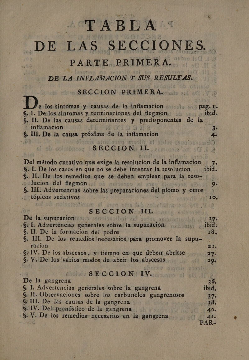 TABLA. DE LAS SECCIONES. PARTE. PRIMERA. DE LA INFLAMACIÓN T SUS RESULT AS, | SECCION PRIMERA. D. los síntomas y causas de la inflamacion | ; pag. I. S. 1. De los síntomas y terminaciones del flegmon su ¡ibid S. II. De las causas determinantes y idea de la &gt; inflamacion SEE $ il. De la causa próxima de a inflamacion 4 SECCION IL. Del método curativo que exige la iras de la inflamacion 7. §. I. De los casos en que no se debe intentar la resolucion ibid. 6. II. De los remedios que se depen emplear para la. reso- 'lucion del flegmon Oe $. II. Advertencias sobre pas preparaciones. del plomo y otros 6 tia a sedativos | | 10, SECCION UL. De la supuracion +. &gt; i: Lae ma SI. Advertencias sehetastes sibel la. supuracion sib seis: ¿cibid: §. IL. De la formacion del podre 18, §. HL De los remedios 'necesarios. para promover la supu- racion 21. .§21V. De los abscesos, y tiempo en que deben abrirse 27. §. V. De:los varios modos de abrir los abscesos Nie) eh ie q el ¿SECCION IV. € 3 De la gangrena 36. §. I. Advertencias generales sobre la gangrena ibid. S. If. Observaciones sobre los carbunclos gangrenosos 37. § TIL. De las causas de la gangrena Mae. S. IV. Del: pronóstico de la gangrena 40. S- De los remedios necesarios en la gangrena. | An PAR- |