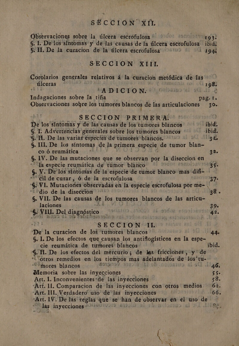 OBstrvaciónes sobre la úlcera escrofulosa ' 193: §. I. De los síntomas' y de‘las causas de la úlcera escrofulosa ibidé $. II. De la curacion de la úlcera escrofulosa : 194% SECCION XIIL Corolarios generales relativos 4 la curacion metódica de las úlceras | Ibal ‘ADICION &gt; Indicaciones sobre la tiña pag. IT. Observaciones sobre los tumores blancos de las articulaciones 30. de SECCION PRIMERA: De los síntomas y de las causas de los tumores blancos ibid. §. E Advertencias generales sobre los tumores blancos : ibid. §. IL. De las varias éspeciés de tumores blancos. ©» ” 3h §. III. De los síntomas de la primers pda de tumor bata co 6 reumática : 32. $: 1V. De las mutaciones que se observan por la wd gears en cla especie reumática de tumor blanco dé 35- $ V. De'los sintomias de la especie de tumor BReS 'mas dif “Cil de curar, 6 de la escrofulosa 37» &gt; ‘VI. Mutaciones observadas en la especie escrofulosa por me-. “dio de la diseccion '* 38. 6. VII. De las causas Se, fos tumores blancos de las articu- laciones 39. $: Vill. Del diagnóstico Bei a A RINT IBY Rag, ¿2309 SShe a 1337 DEI O - “SE C C I o No a De la curacion de los tumores blancos - 44. S. 1. De los efectos que causan los antiflogísticos en la espe- cie reumática de tumores blancos ibid. $ TI. De los efectos del mercurio; de las friécionés’, y de “otros remedios en los Ai mas adelantados de' los tu- SB hnores blancos bs A Oe, GN 12465 Memoria sobre las inyecciones y 55» Art. I. Inconvenientes ‘de las inyecciones 58. “Art. IL. Comparacion de las inyecciones con otros” medios 62. «Art. IIT. Verdadero” uso de las inyecciones 66. “Art. 1V. De las: pears. vba se bin: ae ici en vel uso de das inyecciones: +“: . es &gt; CN oe SY