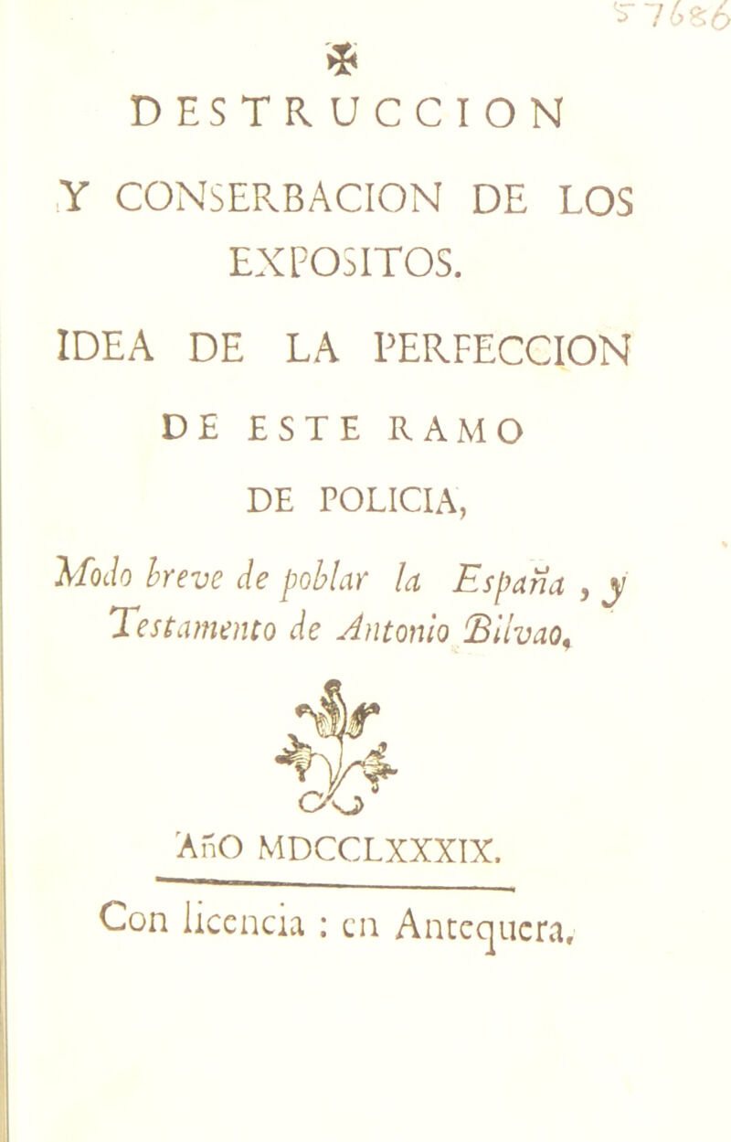 !0^0 fff DESTRUCCION ,Y CONSERBACION DE LOS EXPOSITOS. IDEA DE LA PERFECCION DE ESTE RAMO DE POLICIA, Modo hreve de poblar la España , y Testamento de Antonio IBllvao^ Año MDCCLXXXIX. Con licencia : en Antcqiicra,