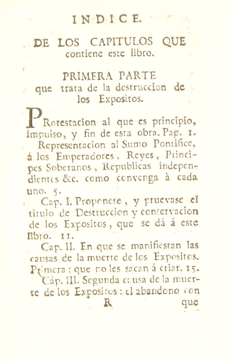 INDICE. DE LOS CAPITULOS QUE contiene este libro. PRIMPRA PARTE que trata de la destrucción de los Expósitos. PRotestacion al que es principio, impulso, y fin de esta obra.Pap. I. Representación al Sumo Pontiñee, á los Emperadores, Reyes, Piinci- pes Soberanos , Repúblicas indepen- dientes dcc. como cenverga a cada uno. 5. Cap. I. Proprnese , y pruevase^ el tirulo de Destrucción y ccnfervacion de los Expósitos, que se dá á este Rbro. II. Cap. II. En que se manifiestan las causas de la muerte de los Expósitos. Pfimera ; que no les sacan á criar. 15. Cap. Ul. Segunda causa de la muer- te délos Expósitos: ti abandono lon R que