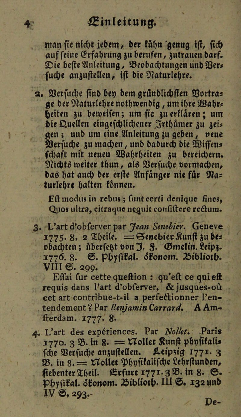 ntan jie ttld>t jcbem, ^er füfjn 'ßenug jtc& «uffeine ©rfa&rung juberufen, jutrauenbarf. 2)ie 6e|le 2tnleitung, Jöeobac^tungen unb 83er# fuc^e an^uflellen, i(l bie ^caturlebre. a. SSerfudje f!nb Be^ bem grönbUc^ffen SSortra« ge ber 9?a(urlebre notbaenbtg, um ibre 2ßabr# (»eiten bemeifen; um fte juerffaren; um bif Quellen eingefcblidbener ^rtbfimer ^u jet# ^n ; unb um eine Einleitung ju geben, neue löerfud)e ju mad)cn, unb baburd) bie 2Biffens fd)aft mit neuen 9Ba()rf)eiten ju bereichern. Otiebt^ meiter tbun, ald iSerfudbe normalen, ba6 bat auch ber erfie Elnfanger nie für ijias turiebre b^iiten !5nnen. Eftinodusin rebiis; funtcerti denique EneSy Qiiot ultra, citraqiie nc^uit connilcre reäiim. 3, L’artd’obferver par Geneve 1775*8» 2 Sbeile. =:6»enebiecÄun|l jubes ebneten; fiberfehtt)on3. S* ®melm.?e{p|. 177Ö. 8. phyftfßl* dfonom. i&tbIioti>. VIII e. 299. Effai für cette queftion : qu’eft ce qui eft requis dans Part d’obferver, &jusques-oü cet art contribue-t*il a perfeftionner l’en- tendement ? Par Benjamin Cavrard, A Am- fterdam. 1777. 8* 4, L’art des exp^riences. Par Nollet» .Paris 1770. 3 55* in 8* = XTolUt Äunj? pbhftfalu fd)e aSerfuche anjuflellen. Hcip^'g 1771* 3 58. in 8. = Hollet ßebrflunben, ftebenterjlbeil* ifirfurt i77i'3S5. in 8* Phypi^nl* oEonom. Äibliottr. III 132 unb }V ©♦ 293.*