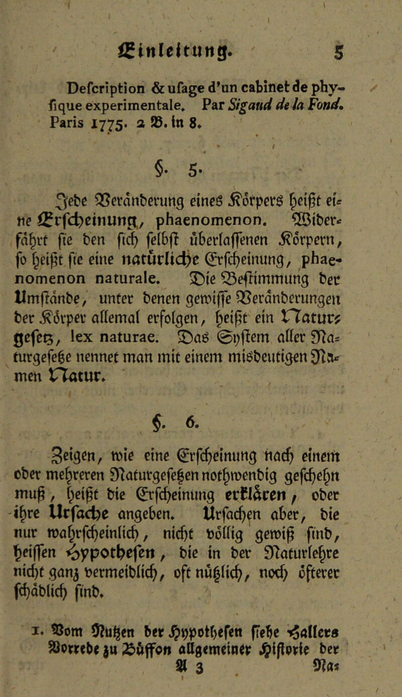 I \ iSinleltung. 5 Defcription & ufage d’un cabinet de phy- fique experimentale. Par Sigaud dela Fond, Paris 1775. a 58. tn 8. ! §' 5* 3e^c QScrdn&erung eineö ^drperö fpci^t eu ne fi^rfc^einung:, phaenomenon. ?[Öiber.> fd^rt fte ben f(^ felbft uberfaffenen Körpern, fo fie eine natürliche 0'fiieinung, phae- nomenon naturale. 3^ie ©e^immimg ber llm|ldnbe, unter benen gewiffe QSerdnberungen ber .^dvpev aflemal erfolgen, ^ei^t ein tTatuc? gefei5, lex naturae. 0p|lem aller 9f^a= turgeje^e nennet man mit einem miöbeutigen 9t{u men tTatur. 6. feigen, mie eine ^rfchetmmg haef» eineift ober mehreren 9^aturgefe|en not^raenbig gef(f)e^n mu^, f;eipt bie (Jrfcheimmg erEl^ren f ober i^re Urfache angeben. Urfa(hen aber, bie nur n)af;rfc^einlicb, nicht bdllig geroi^ fmb, 'h^iffen ^ppothofen, bie in ber DZaturle^rc nid)t gan^ nermeiblich, oftnu^lich/ nod) öfterer fchdblich finb. I. SSora 3?u^en ber -^aflees Säorrebe ju Äöffon allgemeiner .^iflprle ber 91 3 I *