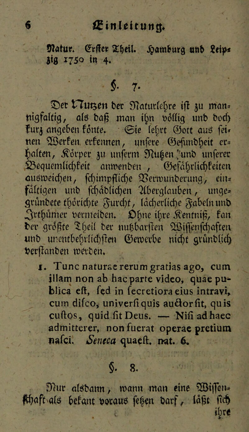 9?ötur. (Jfflet 2:^ieil. ^amfeurg tinb 2«i^x aiß 2750 in 4* §• 7‘ ^cr tTutjen ber 5)?aturie(^rc ijl ju man» titgfaUig, a(ö ba^ man i^n t>6iÜ9 imb bod) fur^ angeben fonte. 0ic (ei;irt ®ott auö fei» tten Werfen, crfennen, imfere ©efiinb^eit er» l^aften, Körper ju unferm SRulen^unb unferer 25equem(ic^feif anmenben , ®efa§r(ic^feiten emömeicben, fd)impf[{cf)e OSermunberung, ein» fdifigen unb fd}db(icf)en Tlbergfauben, unge» grunbefe t^L*ricf)te 5i^rd}f/ idd}er(icbe ^abebuinb ^ft^umer t)ermciben. D^ne i^re ^enfni^, fan ter grd^te ^()eil ber nubbarften ^ifl'enfbbaften «nb ur.cntbe§vlid)tien ©emcvbe nic^f grunblje^ Verjfanben mötben, f. Tune natur&crerumgratias ago, cum illam non ab haeparte vidco, quae pu- blica eft, fqd in fecretiora eius intravi» cum difco, univerfiquis auäorfit, quis cuftos, quid fit Deus. — Nifiad haec admitterer, non fuerat operac pretium nafei. Sencca quaeft, nat. 6. §. 8. J)^ur alSbann, mann man eine ^öillfcn» f^aft^glö befant fe|m barf, id^t fic^