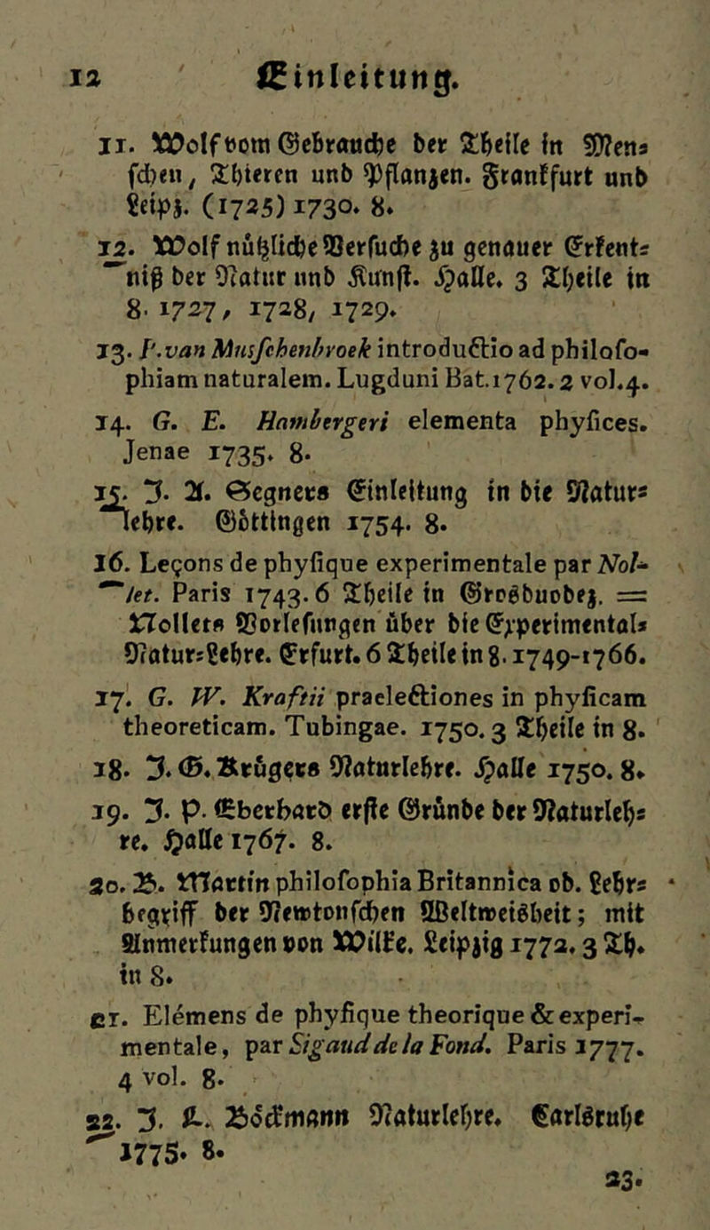 II. 5Ä)oIft)ora ©cbrancfee ber itbeile In !0?ena fd)<u, Übieren unb «Pflanjen. granffurt unb ?etpj. (1725)1730* 8‘ tüolf nü^UcbeSSerfucbe ju genauer ^rfents *^nif ber Ocatur unb .Kunjl. SpaÜe, 3 5ll;eile in 8. 1727, 1728/ 1729* 13. van Mnsfchenhvoek introduftio ad philofo- phiam naturalem. Lugduni Bat.1762.2 V0I.4. 14. G. E. Havibergeri elementa phyfices. Jenae 1735. 8- 2r. Öegnet:« Einleitung tn bte Statur« lebrc. ©bttingen 1754. 8. 16. Legons de phyfique experimentale par Noh Paris 1743.6 Sbcilc in ©rogbuobej, = Sollet« fflorlefnngen über bic Experimental* 9?aturs2ebre. Erfurt. 6 ibeüe in g. 1749-1766. 17I G. JV. JTrfl/r« praeleftiones in phylicam theoreticam. Tubingae. 1750.3 llbrüc in 8* 18- 3. <0. Ärfig^rs 9>?aturle&re. S^aüe 1750.8* 19. 5. p. (Ebetbatö erfle ©rünbe ber 9?aturle^s re. ^attci767. 8. 3o. 2*. tTTörtfn philofophia Britannica ob. gebr* begriff ber 9(ewtonfdben Sßeltweigbeit; mit SInmerfungen »on e. Seipjig 1772,3 2;b* ins. er. Elemens de phyjfique theorique &experl.. mentale, '^^xSigmddelaEond. Paris 1777. 4 vol. 8* S2. 3. ü-. OJaturlefjre. Earfötufjc ^J77S* 8«