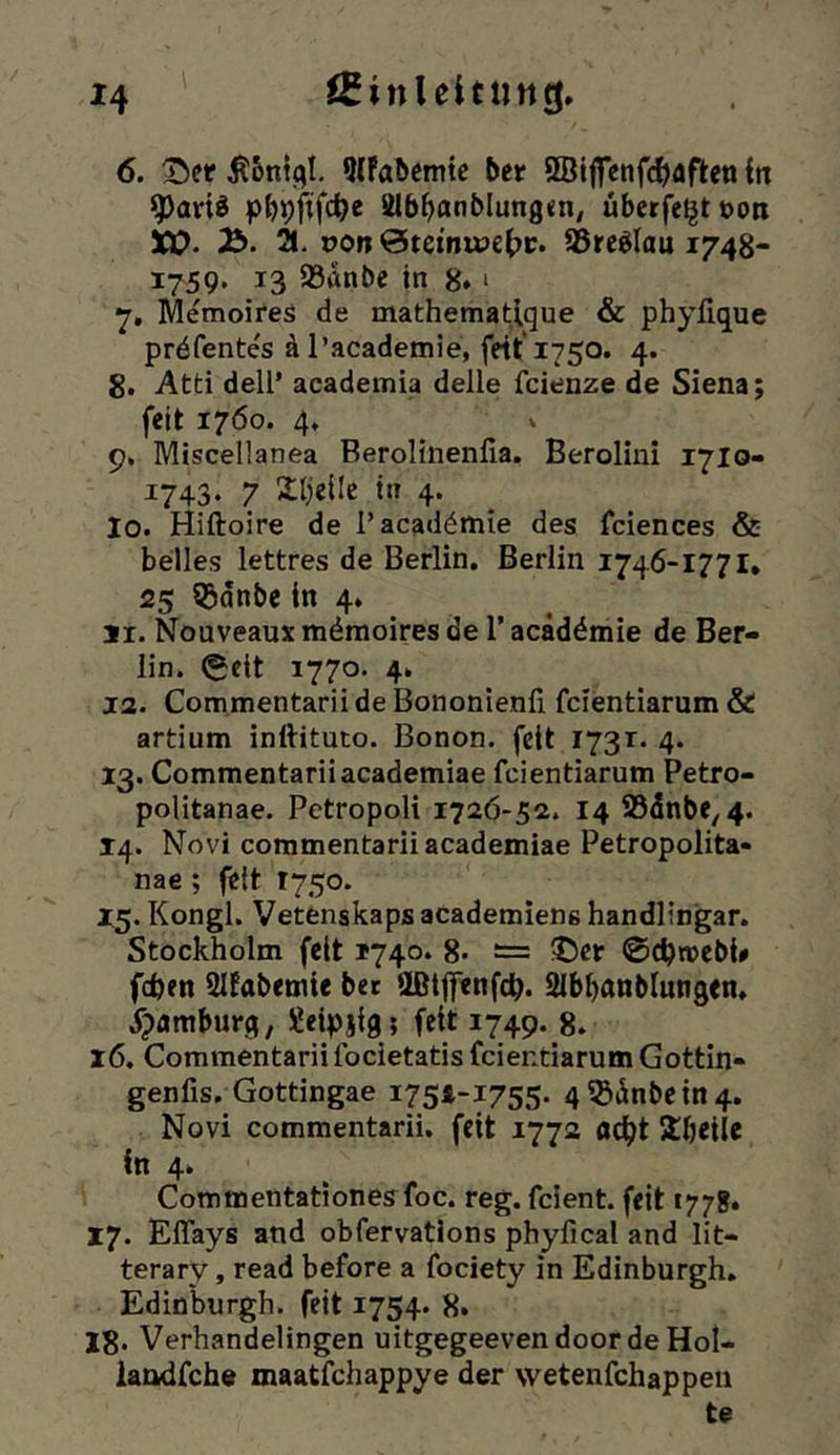 6. ^er 9(Fa5emtc ber SBiffenfi^aftenin g)aviö pbpfifc^e älb^anblungm, überfe^tuoti XO- i2b. pc»n @temipe{)i;. Sßrc^Iau 1748- 1759« 13 93anbe in 8* * •j, MemoireS de mathematique & phylique prdfentes äl’academie, fdt‘1750. 4. 8. Atti dell’ academia delle fcienze de Siena; feit 1760. 4, V 9. Miscellanea Berolinenfia. Berolini 1710- 1743. 7 Xljellc in 4. 10. Hiftoire de l’acaddmie des fciences & heiles lettres de Berlin. Berlin 1746-1771* 25 55dnbe in 4. 11. Nouveaux mdmoires de 1’ acaddmie de Ber- lin. (Seit 1770. 4. 12. Commentarii de Bononienfi fcientiarum & artium inftituto. Bonon. feit 1731. 4. 13. Commentariiacademiae fcientiarum Petro- politanae. Pctropoli 172Ö-52. 14 ®dnbe, 4. 14. Novi commentarii academiae Petropolita« nae ; feit 1750. 15. Kongl. Vetfenskapsacademiene handlingar. Stockholm feit 1740. 8- — ©er ©chiuebi# feben Slfabemie bet aßtjfenfcb. Slbbanblungen* ^pamburg, Xeipjig; feit 1749. 8. 16. Commentarii focietatis fcientiarum Göttin- genfis. Gottingae I75i-I755- 4^(inbcin4. Novi commentarii. feit 1772 ac^t 5£beiie in 4. Commentationesfoc. reg. feient. feit 1778* 17. ElTays and obfervations phyfical and lit- terary, read before a fociety in Edinburgh. Edio\)urgh. feit 1754. 8. 18. Verhandelingen uitgegeevendoorde Hol- landfche maatfehappye der wetenfehappen