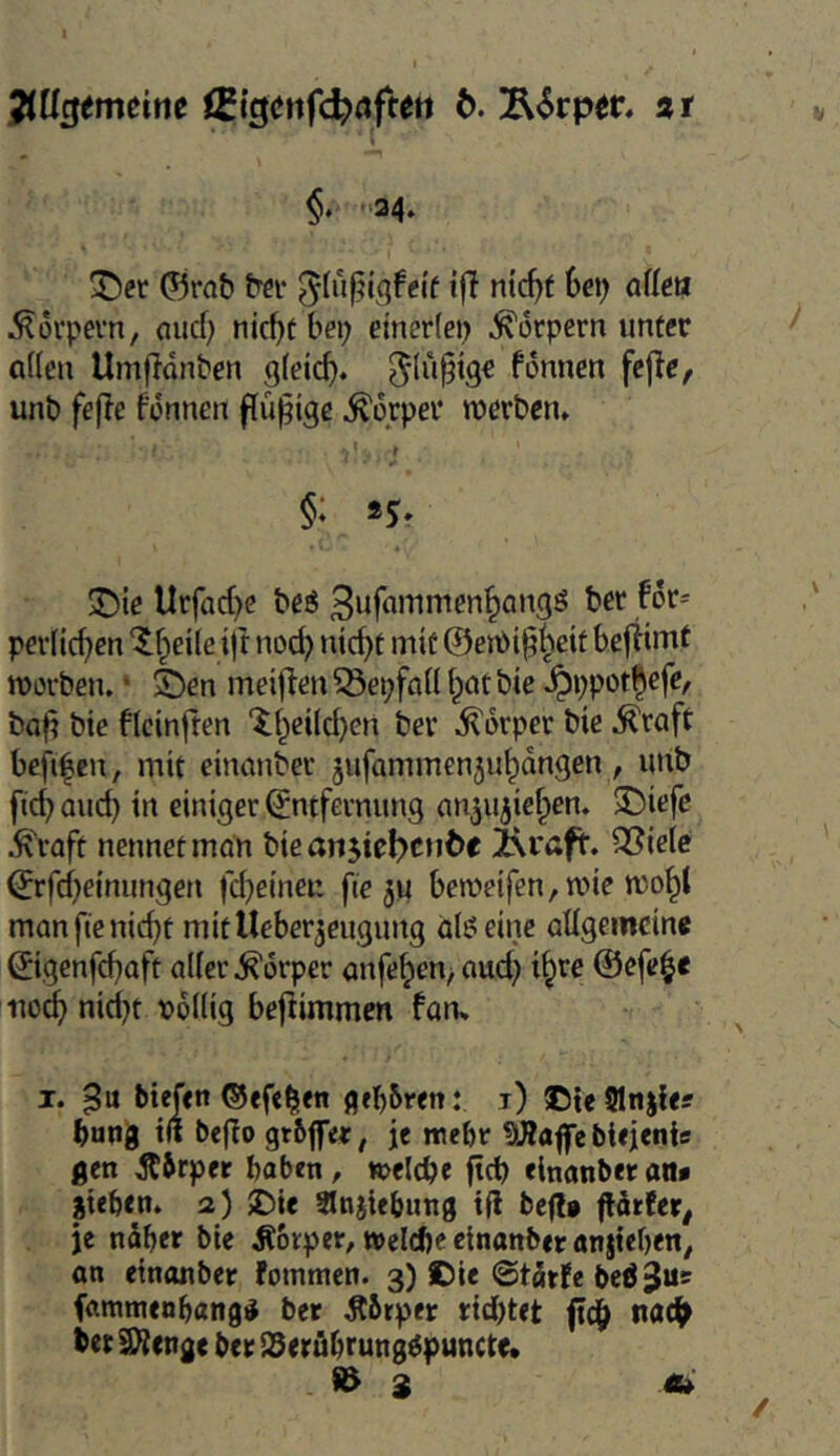 Jincjemeine 15{getifd?(jfteti b. Ä<Srper. st t §» '‘34» ^er ©rab tfdi- »fJ ntd)t hcc) aüeu i^oi'pevn, (lud) nicf)t bei) etner(ei) Körpern unter aden Umflonben g(etcf). fonnen fcjic, unb fef?e fonnen flüpige Körper werben» '■ ! §: sj» J5ie Urfad)e beö 3ufnwmen^angs ber for- pev(id)en ‘$f^ei(e ift nod) nid)t mit @ert)i§^eif bejtiiTif worben. ‘ ^en meif^en ^epfnü \)Cit bie .^ppot^efe, baft bte fleinften tt^etld}^ ber .Körper bie .^raft befi|en, mit einanber jufammenju^dngen, unb fic^ auc^ in einiger Entfernung (m^ujief^en. 3I)iefc .^froft nennet moli biean$ic^c»ii)c 2\rßff. Ql^ielc Erfd)einungen fd}eineu fte ju beweifen, wie wo^t manfienid)t mitUeber^eugung alö eine aügemcine Eigenfd^aft aller .Körper anfe^en^ aud) i^re ©efe^e uo^ nid}t pollig beflimmen fan* I. biefen ©efe^en geboren: i) aDteSItijIes bung t(t be^o grbff«, je webt !)J?affe btejentc gen Äbrper haben, welche ftd) einanber an« gieben. a) 5Die Slnjtebung tfl beflt flärfer^ je naher bie Äorper, »eiche einanber anjteben^ an einanber fotnmen. 3) ©ie ©tärfe bcöjus fammenbangii ber Äbtper rid)tet nadh bet9}{cnge ber SSeröbrung^puncte.