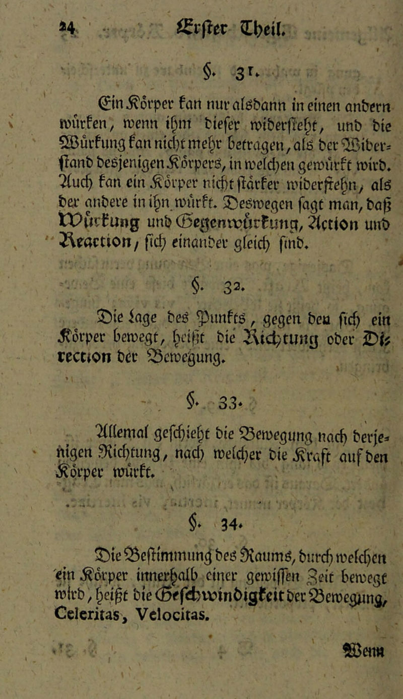 *4 QCbeil. i t ^in Körper fatl nur afgbann in einen anbern würfen, wenn i^nt tiefer wiberfief^t, unb bic SBurfungfannidjtmef^r Gefragen,alö ber®ibcr^ flanb beöjenigen^orperö, in weid^en gewürft wirb. 7(uc^ fan ein Körper nicGt)ldrfer wiber^e^ti/ alö ber anbere ini§n würff. ^eöwegen fagt man,ba^ tPurCung unb (Öegcnivurfung, ?(ction unt) J^ractiott/ ficf) einanber gieic^ fmb. §♦ 32. S)ie kge beö ^unffs, gegen bea fid) ein Stdvpev bewegt, fpeipt bie Jvidytung ober IDh cecCfOti bcr Bewegung. §* 33* Memcii 3efd}ie§t bie 33ewegung nach berje^ nigen 9iid)fung, naci) weid;er biefeft mifben ifeprpec wurft. . \ §* 34* ^te^efTtmmung beö ^aumö, bur(^ weicf)Cti 'ein .Körper innerhalb einer gewiffen ^eit bewegt wirb, t^ei^t bie (Bffcfcwinöigteitber^^ewegijng, Celcrius, Vclodtas. ®eim