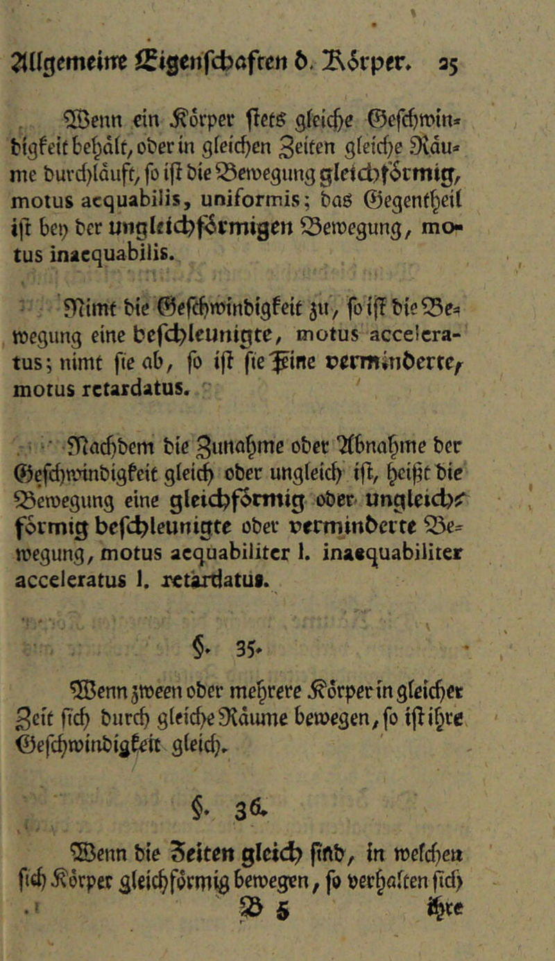 ®enn ein Körper ticts ©efc^win* tigfeitbef^olt/Oberin gleichen Seiten gfei'cf^e Si.du* me buvd)lQufü, fo ifl bie 53cmegung gldcbt'6cmig, motus acquabilis, uniformis; baö ©egenf^eil ift bep ber ungleic^f^vmigen S3ett)egung/ mo- tus inacquabilis. Hiirnf We ©efebtmnbigfeit 511, fotjT b{e^e=> rocgimg eine befc^IcunigtC/ motus accelcra- tus;nimt fteab, fo ijl fie'pme pcrminbcmf motus rctardatus. ■ fRadibem bte ^ima^me ober TCbna^me ber ©efebnnnbigfeit gleich ober ungfeicb iR, ^etffbie 53en)egimg eine gleid?f3tmig ober ungleid)^ fSrmig befc^leunigte ober verminbcite megung^ motus acquabiiiter 1. inaaquabiliter acceleratus 1. xeUÜtiatui. 35* ®cnn5Weenober mehrere Körpertn gleichet 3ett ftd) bureb g(e^cbe9^d^mc bewegen^fo i|bj§re ©efcbraitibigCeit gteid;, $• 3Ö* ®enn bie betten gictd? ftftb, in wefd^en fieb Körper glcicbformig bewegen, fo per§öiten fid> '^5
