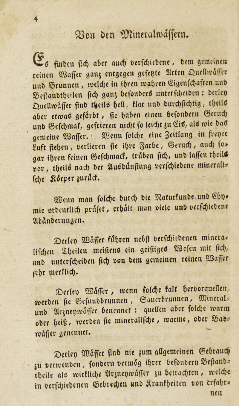 ?8on fcen ^iineraltvdjfern. fuibcn ftd) ab« and) t>erfct)iebcnc, bcm semeinctt reinen ©affet ganj entgegen gefegte Sieten Quelliväffee unb SSrunticn , tveldje in ihren wahren £igenfd)aften unb SScflanbtheifen jkf> ganj befonberd unterfdjetbett: beriet) üuelltväjfer ftnb t&eild bell, Har unb burd)ftd)tfg, theild aber etrcad gefärbt, fte haben einen befonbern ©erttd) unb ©efdjmaf, gefrieren nidjt fo leid)t ju ©id, ald tute bad gemeine ©affer.1 ©enn fold)e eine Scitlang in fre»ec fuft flehen, »edieren fte ihre $arbc, ©eruch, auch fo* gar ihren feinen ©efdjmatf, trüben ftd), unb (affen theils uor, theild nad) ber Sludbünftung »etfd)lebene miueralU fche .Körper äurücf. ©enn man folche burd) bie (Katurfunbe unb ©b»* mte crbentlid) prüfet, erhalt man »iele unb »evfehiebene 2lbänt>erun$cn. Serie» QBfiffer führen nebft »erfebiebenen minera* Iifcf)rn ©heilen meiflend ein geiftiged ©efen mit ftd), tmb untcrfcheiben ftcb öen bera gemeinen reinen SBaffer (■ehr nterüid). Serie» ©üffer, wenn fofehe half herborquellcn, werben fte ©efunbbrunnen , eauerbrunnen, ©inevaU unb Slrjnepsuüffer benennet : quellen aber foldje wann cber l)d§ , werben fte mineralifdje, «arme, ober Söab* wäf]er geucnnet. Serie» ©äffet ftnb nie jum allgemeinen ©ebraud) jU uerwenben, fonbern »ermäg ihrer befontem SSeftanb-- thcile als tvtrflidje Sirjnepwaffer 51t betrad)ten, tueldje in »erfd;icbenen ©ebreeben «nb tfranfheiten ton erfahr-- nett