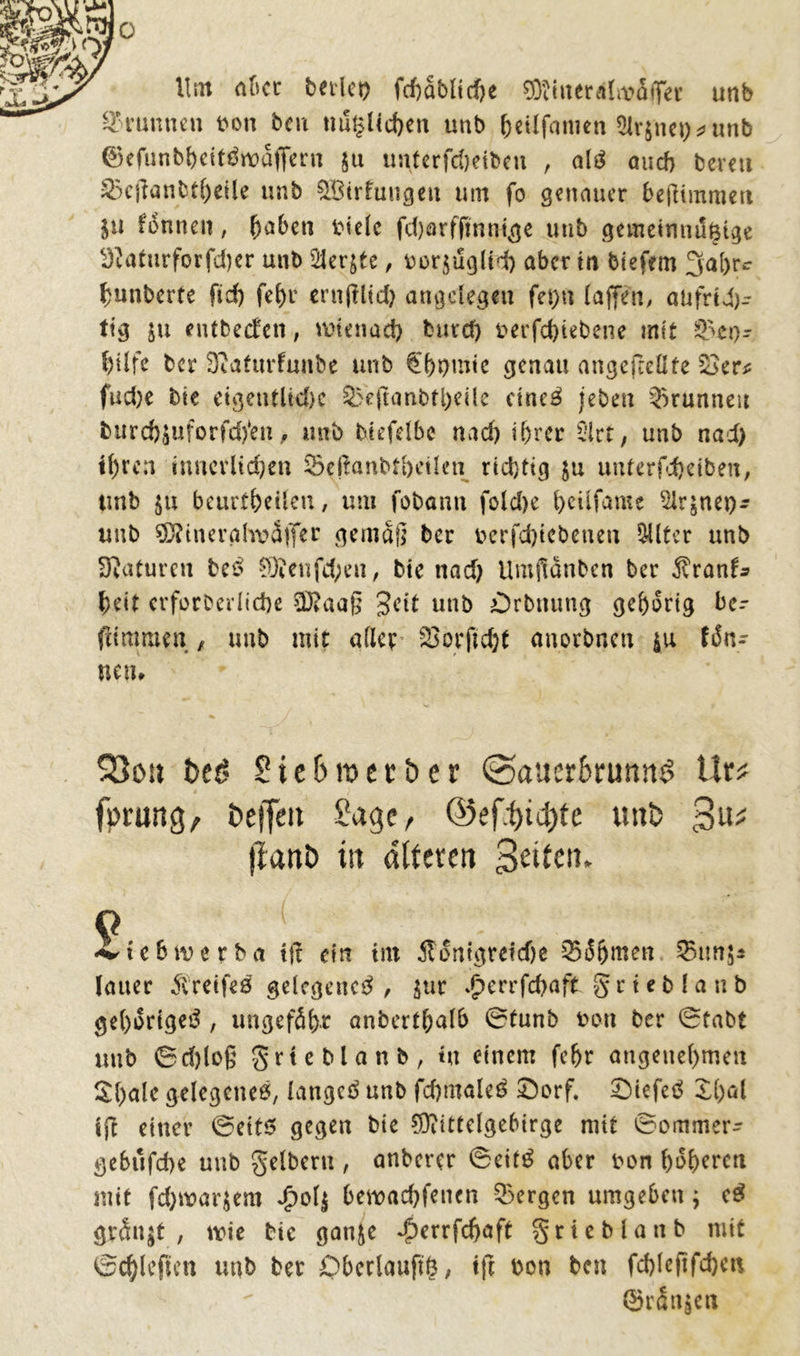 0 Um aber teilet) feftablicfte ffitiitcrÄliväffer unb Brunnen t»oti beu nützlichen unb fcetlfanien 5irjnct)^unb ©efunbheittfwaffern ju imterfdjeibcu , alö auch bereu £3ejtanbtheile unb ^Bildungen um fo genauer beßimmett in fonnen, fja6en fciele fdjörfftnnige unb gemeinnützige S?aturforfd)er unb 2Jer$te, uorjuglid) aber m tiefem 3a()r<r fjunberte fid) fehr ernfütd) angelegen fet)u (affen, aufrich- tig in entbeefen, wtenad) burcf) t>erfd)tebene mit 8>eo- btlfe ber SRaturfunbe unb €()t)mie genau angejrellte £>er* fud)c bie eigentliche &eft<mbti)eile cine3 jeben Brunnen burd)Suforfd)*en, unb biefelbe nad) il)rcr Slrt, unb nad) tf)rcn innerlichen Scßanbtbcilen richtig $u unterfc&eiben, tmb 511 beurteilen, um fobanti fold)e (>eilfame Slrjnep- unb ^tnerglwdffer gemäß ber berfd)tebenen $üter unb Naturen be£ §Äenfd;en, bie nad) Umßänben ber Äran^ beit erforderliche 3J?aaß Seit unb Orbttung gehörig bc- (limraett , unb mit aller Sorftdjt anorbnen $u fön- ne tu 03011 beö 2 i e 6 it> e t b e r <Sauer6rumt$ Urs; fprung, beifeit Sage, ©ef^id)te tmb 3^ fiattö ttt alteren Seiten* 9 **tc6merba i|t ein int Äontgreiche ^ofjmen lauer $reife£ gelegene^ , $ur £errfd)aft grteblanb gehöriges?, ungefähr anberthalb 0tunb bon ber 0tabt tmb 0d)loß grteblanb, *« einem fe(jr angenehmen £()ale gelegenem, langet unb fd)male£ Sorf. £>iefeö X()al ifi einer ©eits gegen bie $)iittelgebirge mit ©ommer- gebufd)e unb gelbem , anberer ©eit£ aber oon heberen mit febwarjero di>ol| beroaebfenen bergen umgeben j e£ grSn$t , wie bic gan&e dberrfebaft grieblattb mit 0d)lcflen unb ber Obcrlauftö, ift Don ben fd)lejtfd)en ©rSn|eit