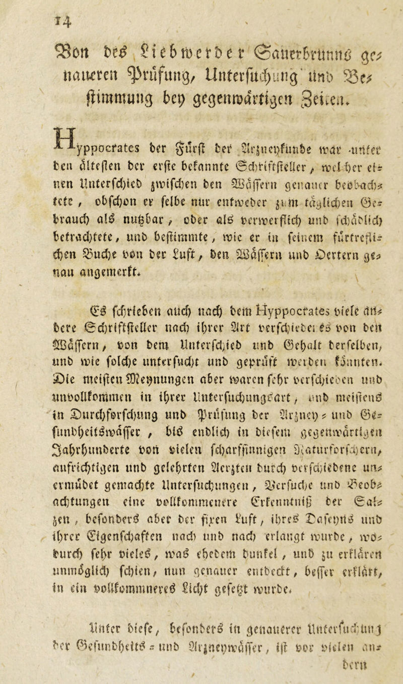 H SBori t>e£ ?ic6tt)ct&e t (SatierS'ftmrtö gc* liatwreit Prüfung, Unterfud)ung iinb jiimmung bcp gegenwärtigen ^eueu. |T lyppocfates ber gurtf ber Slrjiicijfunbe ttar -unfee bett öltcflen ber crfie bcfnnnfe ©ddtftfreller , weiter cf * nen ünterfd)icb jwifdjen ben SBäjfer» genauer teebadj* fctc , obfdjcn er felbe nur enfweber jim fagüdjen ©u braud) alß nugbar , ober al£ berwcifüd) unb fd)5Mid> befrachtete ^ unb bejtimmte, wie er tu feinem furfrcflU d)en 33ud)e bön ber Suff, Den SBSffeni unb öertern ge? nau angemerft* i <£$ fchrlcben aud) nad) beit? Hyppocfates bielc citl* bere @d)riftfiellcr und) ihrer 2lrt berfefetebei es bon ben $33£|fern, üon bm Uuferfdjteb unb ©ehnlt berfelben, unb wie foldje unter fud)t unb geprüft werben {Junten. £)ie weifen ®et)nungen aber waren fcf>r berfdfeoen unb utibollfommen in ihrer Unferfud)tmgbört, unb nietitend tn £)urd)fe>rfd)Utig unb tprdfung ber 21r$net) * unb ©e- funbheit$wa|fer , btö enblid) tn biefem gegenwärtigen 3ahr()tm&erte bort btelett fdjarftmnigen S'iaturforfajern, aufrichtigen unb gelehrten 2Jcr$feu burd) bcifdjiebene uru cvmnbct gcmad)te llnterfuct}imgen, $$erfiid)e unb adjtungen eine bbllfommeuere ©rfenntniß ber ®al^ jen, befonberö aber ber jtpen Suff, ibreö £afet;ttä unb tl)rcr ©genfdjaften nad> unb nad) erlangt würbe, weu burd) fe(>r Dielet, weiß e&ebcm bunfel, unb $u erHÄrert unmöglich fd)ten, nun genauer entbedt, bejfer erflÄrt, in ein bollfommneveö Sid;f gefegt würbe* Unter tiefe, fccfenberS tu genauerer Untevfiri imj ber ©efunbl)eit^ - unb Qlrjnenwöjfer, ift brr biden atu tern