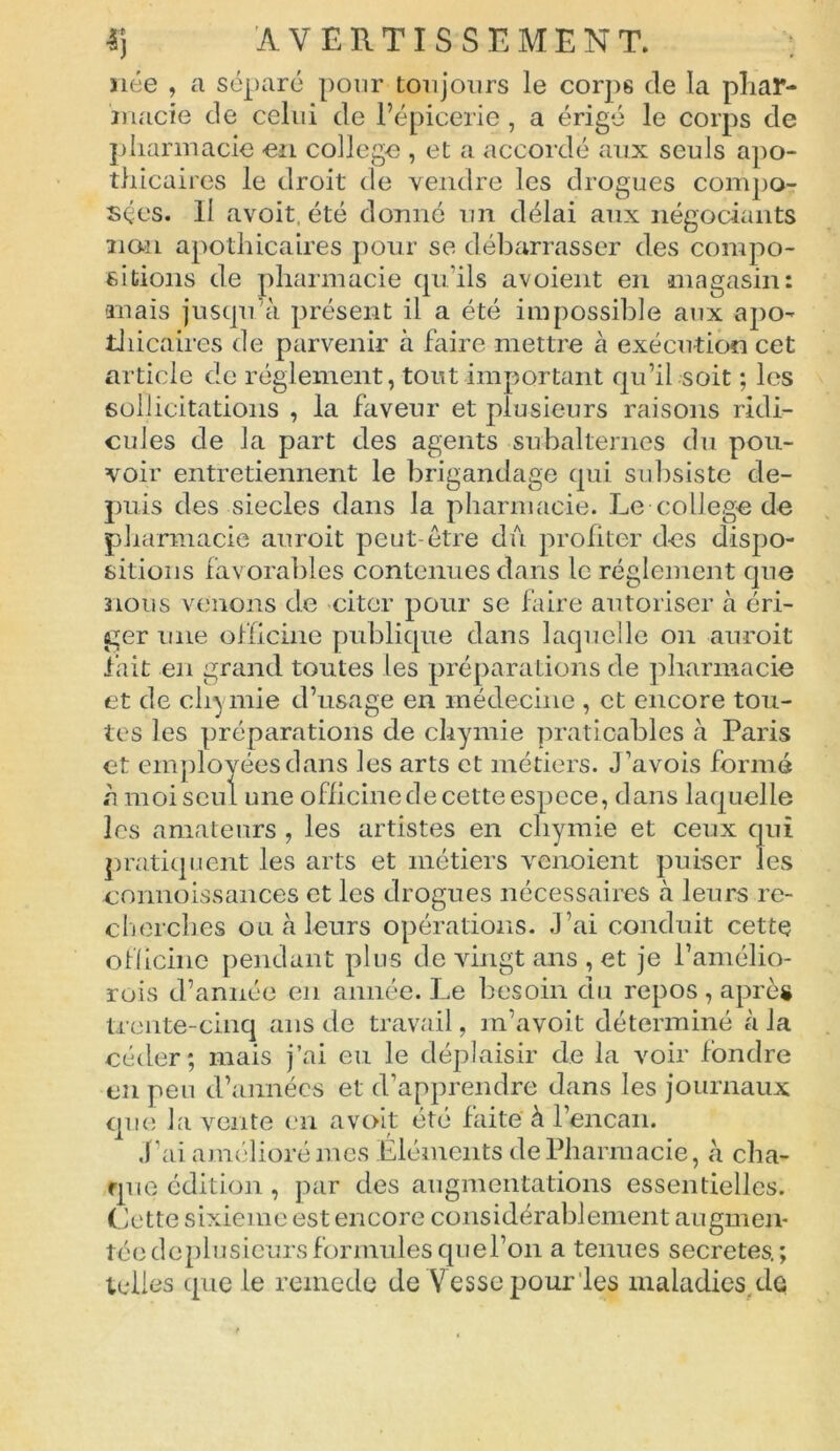 née , a séparé pour toujours le corps de la phar- macie de celui de l’épicerie , a érigé le corps de pharmacie en college , et a accordé aux seuls apo- thicaires le droit de vendre les drogues compo- sées. Il avoit, été donné un délai aux négociants non apothicaires pour se débarrasser des compo- sitions de pharmacie qu'ils avoient en magasin: mais jusqu’à présent il a été impossible aux apo- thicaires de parvenir à faire mettre à exécution cet article de réglement, tout important qu’il soit ; les sollicitations , la faveur et plusieurs raisons ridi- cules de la part des agents subalternes du pou- voir entretiennent le brigandage qui subsiste de- puis des siècles dans la pharmacie. Le college de pharmacie auroit peut-être dû profiter des dispo- sitions favorables contenues dans le réglement que nous venons de citer pour se faire autoriser à éri- ger une officine publique dans laquelle on auroit fait en grand toutes les préparations de pharmacie et de chimie d’usage en médecine , et encore tou- tes les préparations de chymie praticables à Paris et employées dans les arts et métiers. Pavois formé «à moi seul une officine de cette espece, dans laquelle les amateurs , les artistes en chymie et ceux qui pratiquent les arts et métiers venoient puiser les connoissances et les drogues nécessaires à leurs re- cherches ou à leurs opérations. J’ai conduit cette officine pendant plus de vingt ans , et je l’amélio- rois d’année en année. Le besoin du repos , après trente-cinq ans de travail, m’avoit déterminé cà la céder; mais j’ai eu le déplaisir de la voir fondre en peu d’années et d’apprendre dans les journaux que la vente en avoit été faite à l’encan. J’ai amélioré mes Eléments de Pharmacie, à cha- que édition , par des augmentations essentielles. Cette sixième est encore considérablement augmen- tée deplusieurs formules que l’on a tenues sécrétés.;