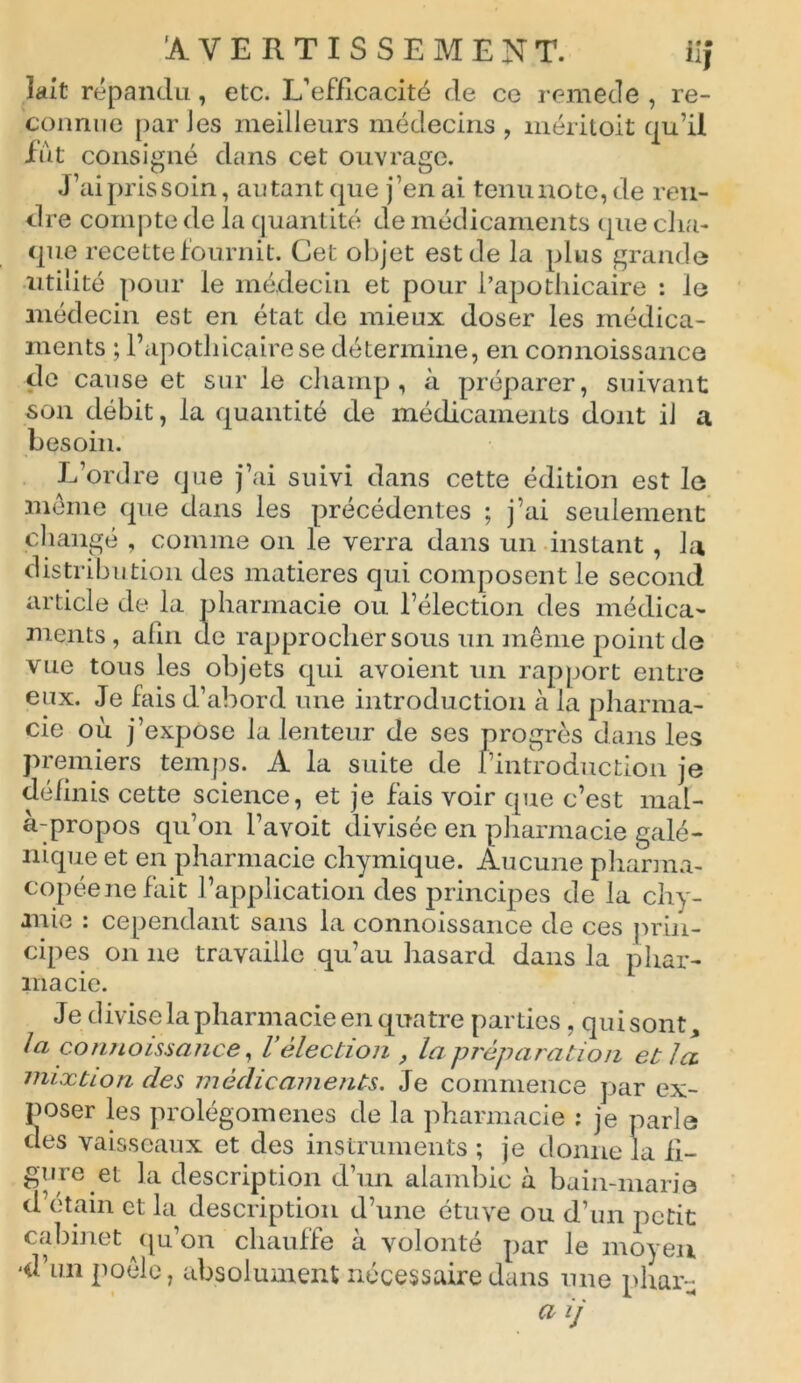 lait répandu, etc. L’efficacité de ce remede , re- connue par Jes meilleurs médecins , méritoit qu’il fût consigné dans cet ouvrage. J’ai pris soin, autant que j’en ai tenu note, de ren- dre compte de la quantité de médicaments (pie cha- que recette fournit. Cet objet est de la plus grande utilité pour le médecin et pour l’apothicaire : le médecin est en état de mieux doser les médica- ments ; l’apothicaire se détermine, en connoissance de cause et sur le champ, à préparer, suivant son débit, la quantité de médicaments dont il a besoin. L’ordre que j’ai suivi dans cette édition est le meme que dans les précédentes ; j’ai seulement changé , comme on le verra dans un instant, la distribution des matières qui composent le second article de la pharmacie ou l’élection des médica- ments , afin de rapprocher sous un même point de vue tous les objets qui avoient un rapport entre eux. Je fais d’abord une introduction à la pharma- cie où j’expose la lenteur de ses progrès dans les premiers temps. A la suite de l’introduction je définis cette science, et je fais voir que c’est mal- à-propos qu’on l’avoit divisée en pharmacie galé- nique et en pharmacie chymique. Aucune pharma- copée ne fait l’application des principes de la chy- mie : cependant sans la connoissance de ces prin- cipes on ne travaille qu’au hasard dans la phar- macie. Je divise la pharmacie en quatre parties, quisont, la connoissance, Vélection , la préparation et la mixtion des médicaments. Je commence par ex- poser les prolégomènes de la pharmacie ; je parle des vaisseaux et des instruments ; je donne la ii- gure et la description d’un alambic à bain-marie d étain et la description d’une étuve ou d’un petit cabinet qu’on chauffe à volonté par le moyen 'd’un poêle, absolument nécessaire dans une phar-