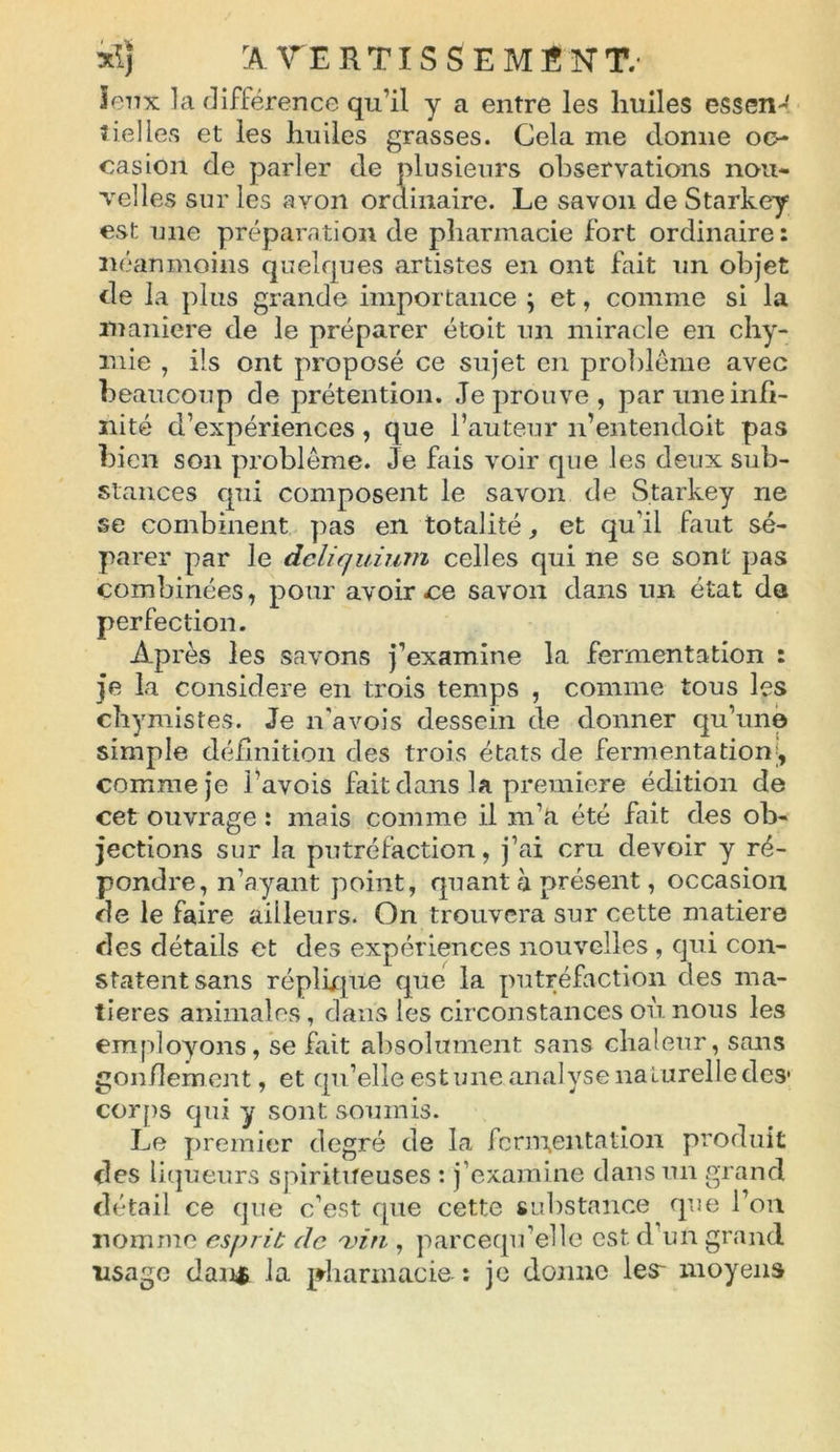 Jeux la différence qu’il y a entre les huiles essen^ nielles et les huiles grasses. Cela me donne oc- casion de parler de plusieurs observations nou- velles sur les avon ordinaire. Le savon de Starkey est une préparation de pharmacie fort ordinaire: néanmoins quelfjues artistes en ont fait un objet de la plus grande importance ; et, comme si la maniéré de le préparer étoit un miracle en chy- mie , ils ont proposé ce sujet en problème avec beaucoup de prétention. Je prouve, par une infi- nité d’expériences , que l’auteur n’entendoit pas bien son problème. Je fais voir que les deux sub- stances qui composent le savon de Starkey ne se combinent pas en totalité, et qu’il faut sé- parer par le dcliquium celles qui ne se sont pas combinées, pour avoir ce savon dans un état da perfection. Après les savons j’examine la fermentation : je la considéré en trois temps , comme tous les cbymistes. Je n’avois dessein de donner qu’une simple définition des trois états de fermentation , comme je l’avois fait dans la première édition de cet ouvrage : mais comme il m’a été fait des ob- jections sur la putréfaction, j’ai cru devoir y ré- pondre, n’ayant point, quant h présent, occasion de le faire ailleurs. On trouvera sur cette matière des détails et des expériences nouvelles , qui con- statent sans réplique que la putréfaction des ma- tières animales, dans les circonstances où nous les employons, se fait absolument sans chaleur, sans gonflement, et qu’elle estime analyse naturelle des* corps qui y sont soumis. Le premier degré de la fermentation produit des liqueurs spiritueuses : j’examine dans un grand détail ce que c’est que cette substance que l’on nomme esprit de vin , parcequ’elle est d’un grand lisage danfc la pharmacie : je donne 1er moyens