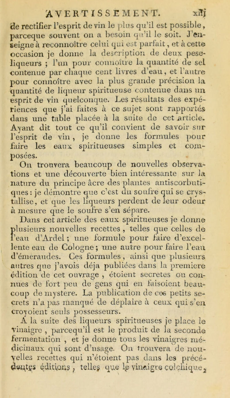 de rectifier l’esprit de vin le plus qu’il est possible, parceque souvent on a besoin qu’il le soit. J en- seigne à reconnoître celui qui est parfait, et à cette occasion je donne la description de deux peso- liqueurs ; l’un pour connoki e la quantité de sel contenue par chaque cent livres d’eau, et 1 autre pour connoître avec la plus grande précision la quantité de liqueur spiritueuse contenue dans un esprit de vin quelconque. Ees résultats des expé- riences que j’ai faites à ce sujet sont rapportés dans une table placée à la suite de cet .article. Ayant dit tout ce qu’il convient de savoir sur l’esprit de vin, je donne les formules pour faire les eaux spiritueuses simples et com- posées. Ou trouvera beaucoup de nouvelles observa- tions et une découverte bien intéressante sur la nature du principe âcre des plantes antiscorbuti- ques: je démontre que c’est du soufre qui se crys- tallise, et que les liqueurs perdent de leur odeur à mesure que le soufre s'en sépare. Dans cet article des eaux spiritueuses je donne plusieurs nouvelles recettes , telles que celles de l’eau d’Ardel ; une formule pour faire d’excel- lente eau de Cologne; une autre pour faire l’eau d’émeraudes. Ces formules, ainsi que plusieurs autres que j’avois déjà publiées dans la première édition de cet ouvrage , étoient sécrétés ou con- nues de fort peu de gens qui en fâisoient beau- coup de mystère. La publication de ces petits se- crets n’a pas manqué de déplaire à ceux qui s'en croyoient seuls possesseurs. A la suite des liqueurs spiritueuses je place le vinaigre , parcequ’il est le produit de Ja seconde fermentation , et je donne tous les vinaigres mé- dicinaux qui sont d’usage. On trouvera de nou- velles recettes qui n’étoient pas dans les précé- dwdçs éditions ? telles que le vinaigre colchique^