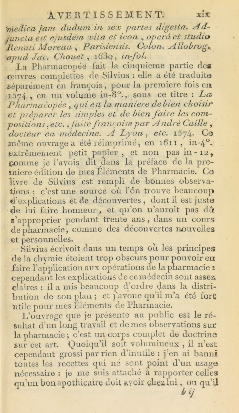 \mcâica jam diiclum in sex partes dipesta. Ad- juncta est ejusdèm vita et icon , opéra et studio Rcnati Moreau , Parisiensis. Colon. Allobrog. apiul .Tac. Chouet, i63o, in-foL La Pharmacopée fait la cinquième partie des couvres complettes de Silvius : elle a été traduite séparément en françois, pour la première fois en i5y4 •> en un volume in-8°., sous ce titre : La. Pharmacopée , qui est la manière de bien choisir et préparer les simples et de bien faire les com- positions , etc., faite française par André Caille , docteur en médecine. A Lyon , etc. i5y4* Ce meme ouvrage a été réimprimé, en 1611 , in-4u. extrêmement petit papier , et non pas in-12* comme je Pavois dit dans la préface de la pre- mière édition de mes Eléments de Pharmacie. Ce livre de Silvius est rempli de bonnes observa- tions ; c’est une source où Ton trouve beaucoup d’explications et de découvertes, dont il est juste de lui faire honneur, et qu’on n’auroit pas dix s’approprier pendant trente ans , dans un cours de pharmacie, comme des découvertes nouvelles et personnelles. Silvius écrivoit dans un temps où les principes de la cliymie étoient trop obscurs pour pouvoir en faire l’application aux opérations de la pharmacie : cependant les explications de ce médecin sont assez claires : il a mis beaucoup d’ordre dans la distri- bution de son plan ; et j’avoue qu’il 111’a été fort utile pour mes Eléments de Pharmacie. L’ouvrage que je présente au public est le ré- sultat d’un long travail et de mes observations sur la pharmacie ; c’est un corps complet de doctrine sur cet art. Quoiqu’il soit volumineux , il 11’est cependant grossi par rien d’inutile : j’en ai banni toutes les recettes qui 11e sont point d’un usage nécessaire : je me suis attaché à rapporter celles qu’un bon apothicaire doit avoir chez lui, ou qu’il