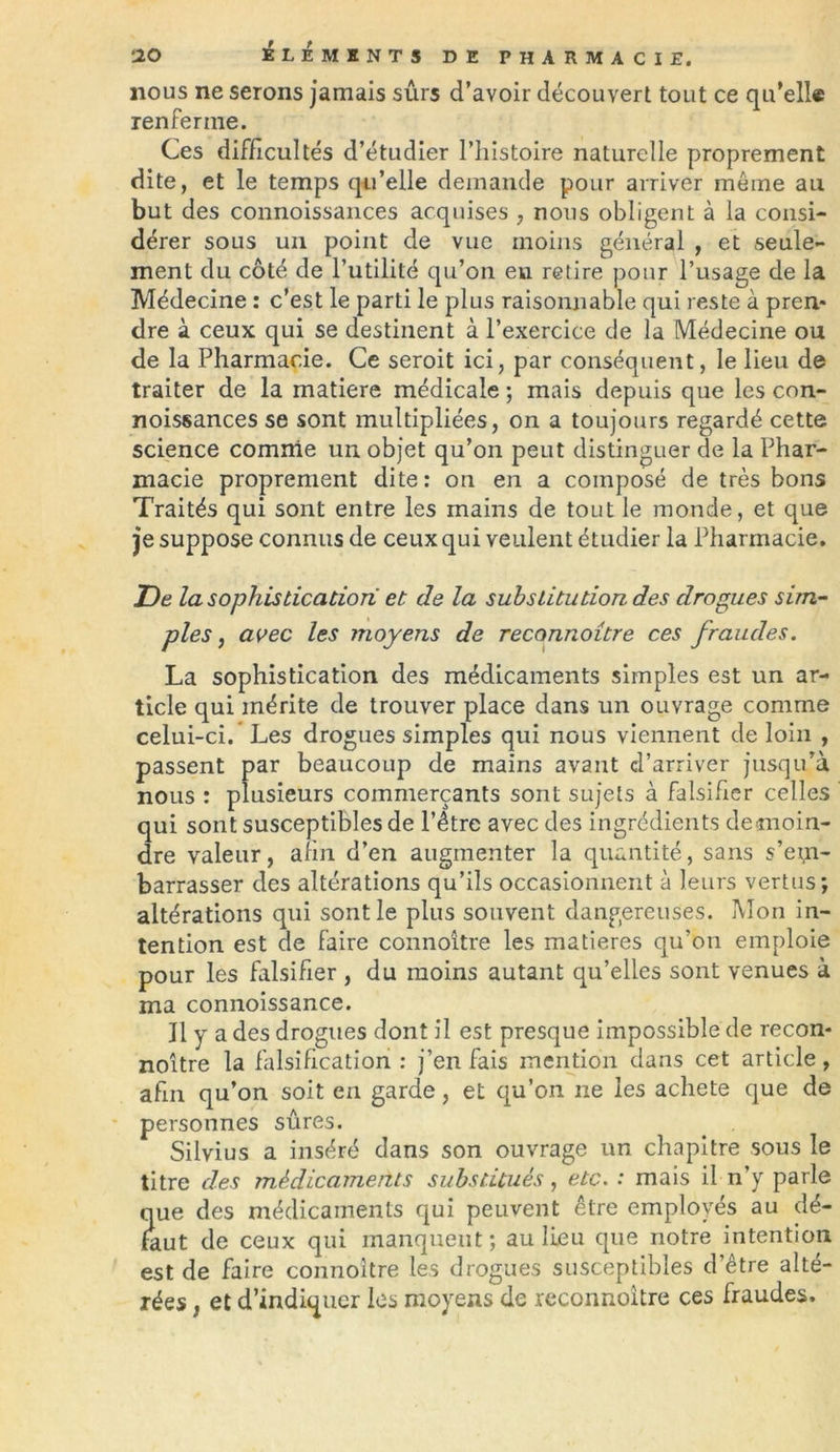 nous ne serons jamais sûrs d’avoir découvert tout ce qu’elle renferme. Ces difficultés d’étudier l’histoire naturelle proprement dite, et le temps qu’elle demande pour arriver même au but des connoissances acquises , nous obligent à la consi- dérer sous un point de vue moins général , et seule- ment du côté de l’utilité qu’on eu retire pour l’usage de la Médecine : c’est le parti le plus raisonnable qui reste à pren* dre à ceux qui se destinent à l’exercice de la Médecine ou de la Pharmacie. Ce seroit ici, par conséquent, le lieu de traiter de la matière médicale ; mais depuis que les con- noissances se sont multipliées, on a toujours regardé cette science comme un objet qu’on peut distinguer de la Phar- macie proprement dite: on en a composé de très bons Traités qui sont entre les mains de tout le monde, et que je suppose connus de ceux qui veulent étudier la Pharmacie. De la sophistication et de la substitution des drogues sim- ples , avec les moyens de reconnoitre ces fraudes. La sophistication des médicaments simples est un ar- ticle qui mérite de trouver place dans un ouvrage comme celui-ci. Les drogues simples qui nous viennent de loin , passent par beaucoup de mains avant d’arriver jusqu’à nous : plusieurs commerçants sont sujets à falsifier celles qui sont susceptibles de l’être avec des ingrédients demoin- dre valeur, afin d’en augmenter la quantité, sans s’em- barrasser des altérations qu’ils occasionnent à leurs vertus; altérations qui sont le plus souvent dangereuses. Mon in- tention est de faire connoître les matières qu’on emploie pour les falsifier , du moins autant qu’elles sont venues à ma connoissance. J1 y a des drogues dont il est presque impossible de recon* noître la falsification : j’en fais mention dans cet article , afin qu’on soit en garde, et qu’on ne les acheté que de personnes sûres. Silvius a inséré dans son ouvrage un chapitre sous le titre des médicaments substitués, etc. : mais il n’y parle que des médicaments qui peuvent être employés au dé- faut de ceux qui manquent; au lieu que notre intention est de faire connoître les drogues susceptibles d’être alté- rées , et d’indiquer les moyens de reconnoitre ces fraudes.