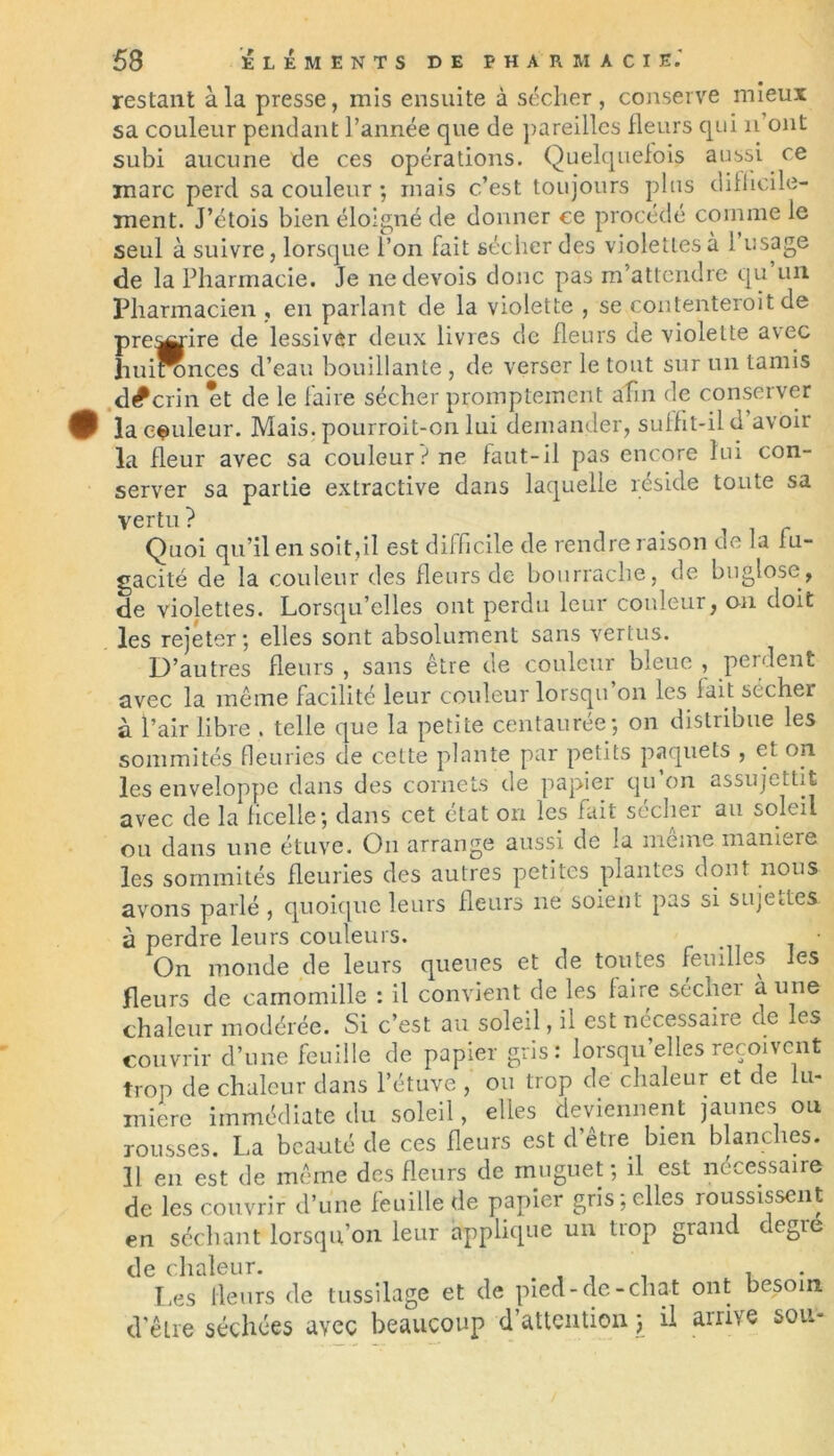 restant à la presse, mis ensuite à sécher, conserve mieux sa couleur pendant l’année que de pareilles fleurs qui il ont subi aucune de ces opérations. Quelquefois aussi ce marc perd sa couleur ; mais c.’est toujours plus difficile- ment. J’étois bien éloigné de donner ce procédé comme le seul à suivre, lorsque l’on fait sécher des violettes à 1 usage de la Pharmacie. Je nedevois donc pas m’attendre qu un Ifliarmacien , en parlant de la violette , se contenterait de prendre de lessiver deux livres de fleurs de violette avec huironces d’eau bouillante , de verser le tout sur un tamis d^crin et de le faire sécher promptement afin de conserver 0 la couleur. Mais, pourroit-on lui demander, suffit-il d avoir la fleur avec sa couleur? ne faut-il pas encore lui con- server sa partie extractive dans laquelle réside toute sa vertu? . iir Quoi qu’il en soit,il est difficile de rendre raison de la fu- gacité de la couleur des fleurs de bourrache, de buglose, de violettes. Lorsqu’elles ont perdu leur couleur, ou doit les rejeter; elles sont absolument sans vertus. D’autres fleurs , sans être de couleur bleue , perdent avec la même facilité leur couleur lorsqu on les fait sécher à l’air libre . telle que la petite centaurée; on distribue les sommités fleuries de cette plante par petits paquets , et on les enveloppe dans des cornets de papier qu’on assujettit avec de la ficelle; dans cet état on les fait sécher au soleil ou dans une étuve. On arrange aussi de la meme maniéré les sommités fleuries des autres petites plantes dont nous avons parlé , quoique leurs fleurs ne soient pas si sujettes à perdre leurs couleurs. On monde de leurs queues et de toutes feuilles les fleurs de camomille : il convient de les faire sechei a une chaleur modérée. Si c’est au soleil, il est nécessaire de les couvrir d’une feuille de papier gris: lorsqu elles reçoivent trop de chaleur dans l’étuve , ou trop de chaleur et de lu- mière immédiate du soleil, elles deviennent jaunes ou rousses. La beauté de ces fleurs est d’être bien blanches. 11 en est de même des fleurs de muguet ; il est nécessaire de les couvrir d’une feuille de papier gris relies roussissent en séchant lorsqu’on leur applique un trop grand degre de chaleur. . , _ . , Les fleurs de tussilage et de pied-de-chat ont besoin d’être séchées avec beaucoup d’attention j il arrive sou-