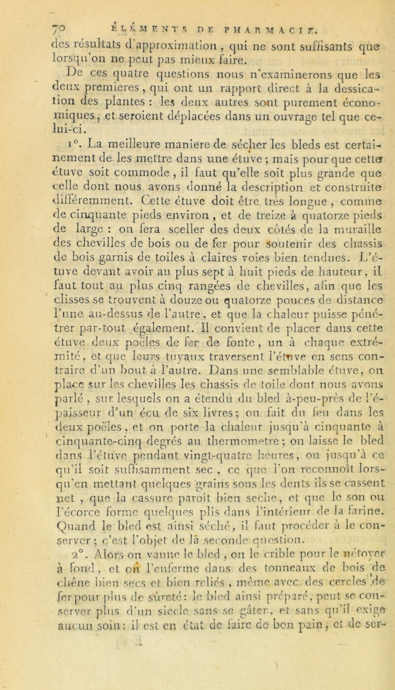 des résultats d approximation , qui ne sont suffisants que lorsqu on ne peut pas mieux faire. De ces quatre questions nous n’examinerons que les deux premières , qui ont un rapport direct à la dessica- tion des plantes : les deux autres sont purement écono- miques, et seroient déplacées dans un ouvrage tel que ce- lui-ci. i°. La meilleure maniéré de sécher les bleds est certai- nement de les mettre dans une étuve ; mais pour que cette? étuve soit commode, il faut qu’elle soit plus grande que celle dont nous avons donné la description et construite différemment. Cette étuve doit être très longue , comme de cinquante pieds environ , et de treize à quatorze pieds de large : on fera sceller des deux cotés de la muraille des chevilles de bois ou de fer pour soutenir des châssis de bois garnis de toiles à claires voies bien tendues. L’é- tuve devant avoir au plus sept à huit pieds de hauteur, il faut tout au plus cinq rangées de chevilles, ahn que les clisses se trouvent à douze ou quatorze pouces de distance l’une au-dessus de l'autre, et que la chaleur puisse péné- trer par-tout également. 11 convient de placer dans cette étuve deux poêles de fer de fonte, un à chaque extré- mité, et que leurs tuyaux traversent l’éftive en sens con- traire d’un bout à l’autre. Dans une semblable étuve, on place sur les chevilles les châssis de toile dont nous avons parlé , sur lesquels on a étendu du bled à-peu-près de l’é- paisseur d'un écu de six livres; on fait dit feu dans les deux poêles, et on porte la chaleur jusqu'à cinquante à cinquante-cinq degrés au thermomètre; on laisse le bled dans l’étuve pendant vingt-quatre heures, ou jusqu’à ce qu’il soit suffisamment sec , ce que l’on reconnoît lors- qu’en mettant quelques grains sous les dents ils se cassent net , que la cassure paroît bien seche, et que le son ou l’écorce forme quelques plis dans l’intérieur de la farine. Quand le bled est ainsi séché, il fuit procéder à le con- server ; c’est l'objet de là seconde question. 2°. Alors on vanne le bled , on le crible pour le nétoyer à fond, et on renferme dans des tonneaux de bois de chêne bien secs et bien reliés , même avec des cercles ,de fer pour plus de sûreté: le bled ainsi préparé, peut se con- server plus d’un siècle sans se gâter, et sans qu'il exige aucun soin: il est en état de faire de ben pain, et de ser-