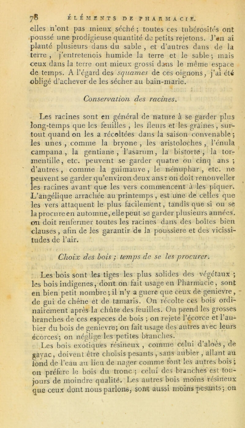 elles n’ont pas mieux séché ; toutes ces tubérosités ont poussé une prodigieuse quantité de petits rejetons. J’tm ai planté plusieurs dans du sable , et d’autres dans de la terre , j’entretenois humide la terre et le sable ; mais ceux dans la terre ont mieux grossi dans le même espace de temps. A l’égard des squames de ces oignons, j’ai été obligé d’achever de les sécher au bain-marie. Conservation clés racines. Les racines sont en général de nature à se garder plus long-temps que les feuilles , les Heurs et les graines, sur- tout quand on les a récoltées dans la saison convenable ; les unes , comme la bryone , les aristoloches , l’énula campana , la gentiane, rasarum, la bistorte , la tor- mentille, etc. peuvent se garder quatre ou cinq ans ; d’autres , comme la guimauve, le nénuphar , etc. ne peuvent se garder qu’environ deux ans : on doit renouveller les racines avant que les vers commencent à les piquer. L’angélique arrachée au printemps , est une de celles que les vers attaquent le plus facilement, tandis que si 011 se la procureen automne, ellepeut se garder plusieurs années. 011 doit renfermer toutes les racines dans des boîtes bien clauses , afin de les garantir de la poussière et des vicissi- tudes de l’air. Choix des bois ; temps de se les procurer. Les bois sont les tiges les plus solides des végétaux ; les bois indigènes, dont on fait usage en Pharmacie, sont en bien petit nombre; il n’y a guère que ceux de genievre, - de gui de chêne et de tamaris. On récolte ces bois ordi- nairement après la chute des feuilles. On prend les grosses branches de ces especes de bois ; on rejete l’écorce et l’au- bier du bois de genievre; on fait usage des autres avec leurs écorces; on néglige les petites branches. Les bois exotiques résineux , comme celui d’aîoès, de S^ayac, doivent être choisis pesants , sans aubier , allant au fond de l’eau au lieu de nager comme font les autres bois ; on préféré le bois du tronc ; celui des branches est tou- jours de moindre qualité. Les autres bois moins résineux que ceux dont nous parlons, sont aussi moins pesants; 011