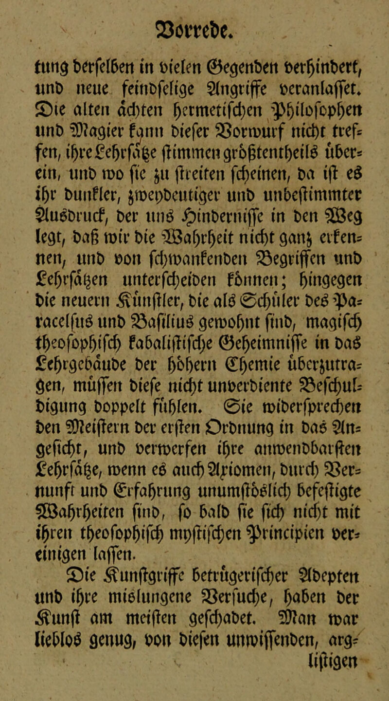 Scml)e* turtö t>ei‘feI5eti m öi'elm ©e^enften i)er^int>ert, unO neue fettiDfefige Eingriffe locranlaffet» JDie alten dcl)ten ^ermetifd^en ;])i^ilo)op^ett iint) ?D?a9icr fjim Piefer SSornjurf nid)t tief* fen, i^rc£e5rfa|e jKmmcngrbßtcntfteilö über* ein, unt) mo ftc ju preiten fc^einen, ba ijl eö if)t bunfler, jmei;t)cut(gei- unt) unbejlimmtep Siu^Drurf, bet unö ^inberm'ffe m ben 5ß3eg legt, ba§ wtf bie 5Öaf)r^eit nicht ganj eifen= nen, unb bon fd}manfenben gegriffen nnb fehrfd^en untetfdjeiben fbnnen; bie neuem ^unjller, bie alö 0chhlei* be^’^a^ racelfuö unb ^afiliu^ gemohnt ftnb, magifch theofophifch fa6ali|!ifd;e 0eheimni|Te in baS fehrgcbdube bet h^hem Chemie überjutra^ gen, muffen biefe nicht unberbiente 23efchu[- bigung boppelt fühlen. 0ie miberfprechett ben ?0?eif?ei’n bei* erflen Drbnung in baö Sln= geftcht, unb bermerfen ihre anmeubbaif^eii fehrfdhe, menn eö auch2i|?iomen, burd) 3Ser= rtunfr unb Erfahrung unumflb^Iich befcfligte §[Öahrheiten finb, fo halb fte fich nicht mit ihren theofophifch mpftifchen ^rincipien ber:^ einigen laffen. iDie ^unfTgriffc betrugerifcher 5lbepfett unb ihre mißlungene SSerfuche, herben ber ^unfl am meijTen gefd^abet. ^an tbar liebloö genug, bon biefen uinbiifenben, arg^ lifiigen