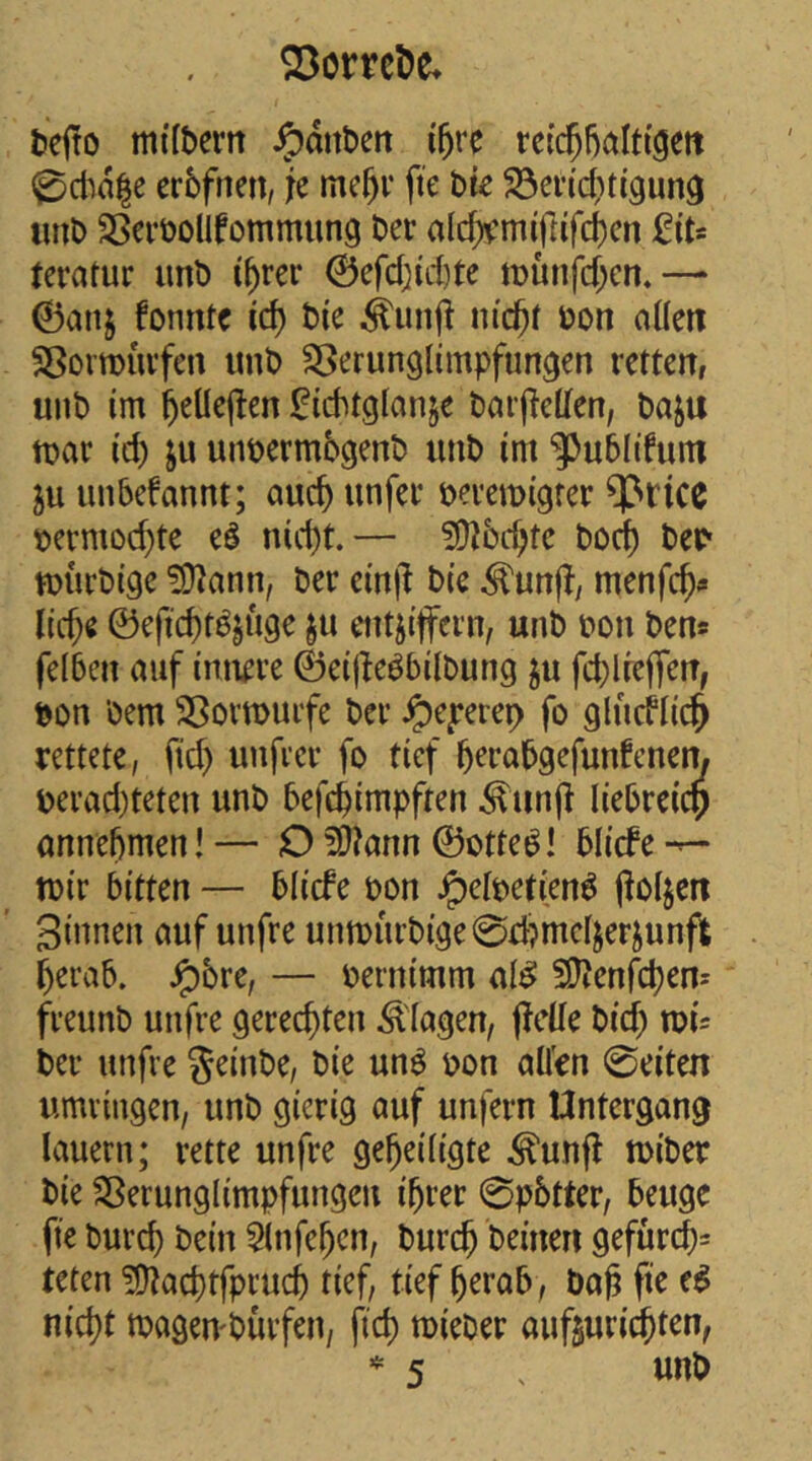 lieito mtlbern ^dnben i5re rci($f)alt(gett ^ctid|e erbfnen, je mc^r fte bte ^ei’icbttgun^ imb SScröolIfommung Der alcf«’miftifd)cn teratur unb i^rcr 0efcbid)te iDunfcf;en.— 0anj fonnte id) bte bon aüen Sßovmuvfcn unb SSerunglimpfun^en retten, unb im b^Uejten ^iebtgtanje barjletfen, baju tt)ar (d) ju unbermbgenb unb im ‘5)ub(ifum 5u unbefannt; auch unfer beremigter ^rice bermod}te eö nid)t.— ?0Jbcbte boeb beb tDÜrbige ?0Jann, ber ein|^ bie menfe^» liebe ©efiebt^juge §u entziffern, unb bon ben* felben auf innere ©eijte^bilbung z« fd)lreffen, bon bem Sßormuifc ber Jpe^rereb fo glucflii^ rettete, fid) unfrer fo tief berabgefunfenem berad)teten unb befebimpften ^un(l liebreicp onnebmen! — O ^?ann ©otte^! blicfe tbir bitten — blicfe bon ^elbetien^ (lolzen Sinnen auf unfre untburbi9e0di?mclzerzunft berab. ^bre, — bernimm al^ SDJenfeb^n^ freunb unfre gerechten Klagen, ffctle bid) mc ber unfre geinbe, bie un^ bon allen 0eiten umringen, unb gierig auf unfern Untergang lauern; rette unfre geheiligte ^unff n)iber bie Sßerunglimpfungen ihrer 0p6tter, beuge fie burch l>cin 5lnfebcn, burch beinen gefürcb= teten !9lacbtfprucb tief, tief herab, bah fie e^ nicht tbageu'bürfen, fich mieber aufzurichten, 5 .