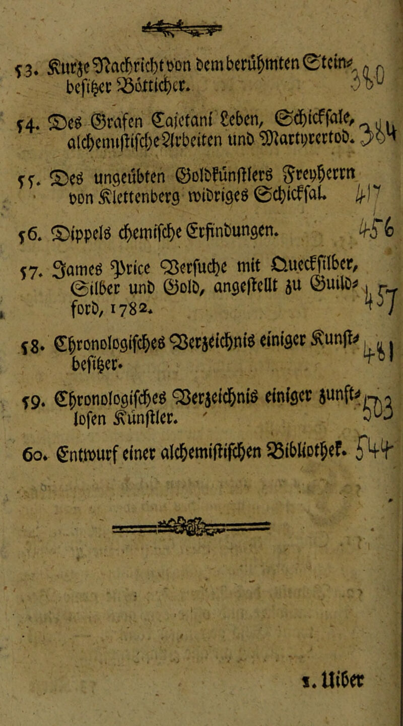 c3. to'ie^ac^r{c|)ttjonbcmbcru^mten0tcmä? Q ^ befi^c ^üJttidbct. o'^ f4. ©eg ©rafen €a)ctan{ ^eben, alcbcmt)lifd;e$(rbcitcn unO 'i5)^arti)i:crtoö. ^OH ff. ©eg ungeübten ©olbfünftlerg Srepbetm. t?on ^iettenberg U)it'rj9eg 0cbicffaU i ^6, ©ippelg cbewtfcb^ ^'56 S7* Snmeg ^rtce ^erfudbe tritt 0.uecfjiIber, 0ilbec unb ©olb, angejtellt 5tt ©ttdö^» forb, 1782* 58* CbronDlogifcbeg ^er^eicbntg emigec ^unjt^, .. befiber* ’ f9. Cbtonologtfdbeg Q5erjetdbnig einiger junfUw^« iofen Zünftler* ' 6o* gntmurf einer alcbemij^if^en IBibliotbeF.
