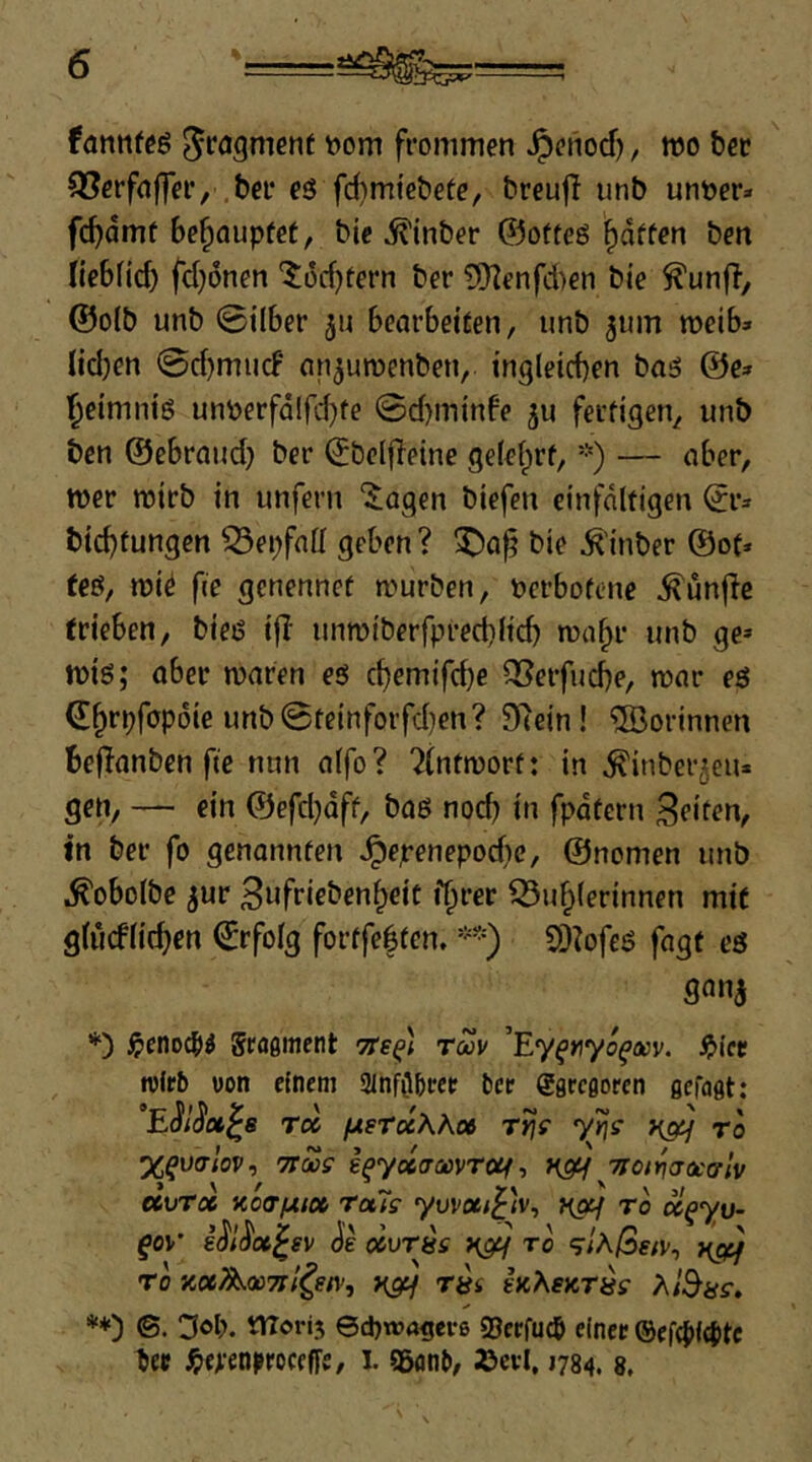 fannfee t>om frommen Jpenod), wo ter 93erfflffer, bei* eö fd)mi'ebete, breufi imb untoer» fc^dmt behauptet, bic ^inber ©ofteö Raffen ben liebfid) fd}6nen '$:üd)fern ber £*}Ienfd)en bte @o(b unb @tl6er ju bearbet^en, unb jum weib» nd)en 0d)mucF nn^umenben, tngleicben boö @e» '^eimm'g unperfälfd}fe ©d)m{nbe ju feufigen^ unb ben ©ebrand) ber ©belfleine gefelprf, *) — ober, wer wirb in unfern “^^agen biefen einfältigen (Jr* bid)tungen 93epfnll geben ? bie Ä'inber ®of* teö, wi^ fie genennef würben, perbofene ^unfle (rieben, bieö i|I unwiberfpred)lid) wa^r unb ge» wiö; aber waren eö cbemifd}e Q3erfucbe, war eö ©^rpfopoie unb0teinforfd)en? 97ein! ®orinnen bedanben fte nnn alfo? 7(ntwort: in ^inber^eu* gen, — ein ©efdjdff, baß noch in fpdtern Seiten, in ber fo genannten ^epenepodie, ©nomen unb ^obolbe jur Sufrieben^eic f^rer 93u^(erinnen mi( glucflicben Erfolg fortfebtcn. *=) oi^ofeß fagt eö *) ^enod)l größitient Tts^) rZv ’Ey^Jiyd^iwv. ^i'ct wirb von einem SlnfOibcee bce ggrcßorcn gefaßt: “ESlSot^s r» ixstuKhot T)iff y»7f ro X^vcrlov, 7tMS yeco-flovTöe/, Ttot^aocfflv ecvrx xo<r/Aic6 Totis yuvße/£<v, ya^ ro ä^yu- fov* i^l^oc^sv (Je olvrys ygtf ro 9/A/3e/v, ygi;^ ro Koc/^QüTtf^stv, yg^f r^i hKeyrns >\l^ys, **) ©. Dop, tUorij 6d)wftgei-6 95erfucb einer ®efd>f({)tc ber ^erenproceffe, l. 9&onb, »ei-1,1784. 8,