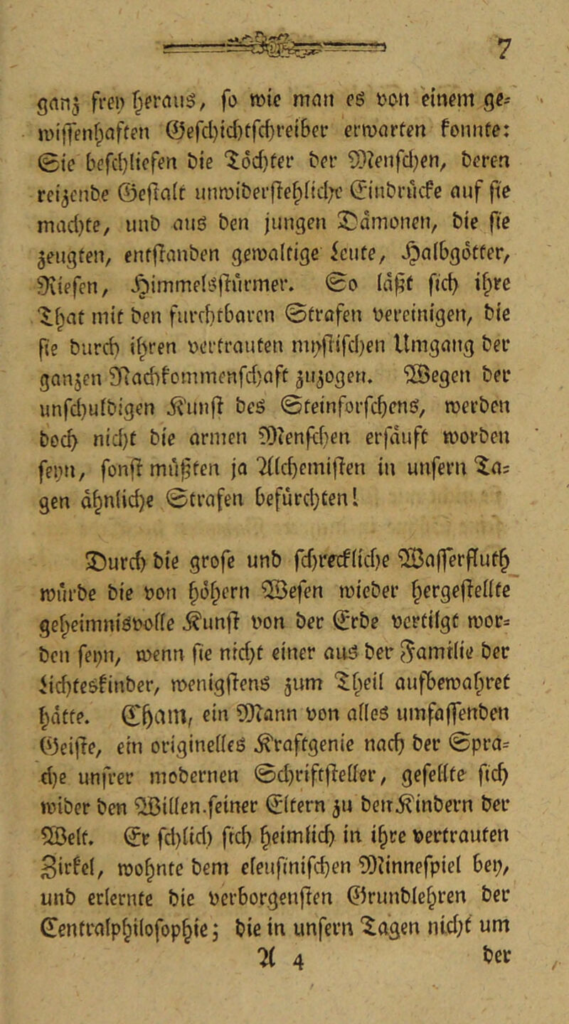 gnn^ frei) fo wie man eö twn einem ge^ wilJenfpaften @ercl)id)tfc^rei6ef erwörten fonnfe: 0ie befd)Iicfen Die ‘^6d}fer her 9}?enfd)en, öeren rei^cnbe ©eftait unn)iber(!e^(id;c ©iiibrucfe nuf fie mad)te, unb miö ben jungen 2!)dmonen, bie fic ^engten, enfflanben gewaltige iciite, Jpalbgdtfer, ^liefen, Jjiimmeb^flürmer. (d|^t ftc^ ifire Xlpat mit ben furfbtbarcn ©trafen bereinigen, bie fie burcb il^ren bertrautcn mi^flifdjen Umgang bei* ganjen SRad)fommenfd)aft autogen, ^öegen bei* unfd)u(bigen i^unji beö ©feinforfc^cns, werben bocf> nid)t bie armen lÜienfdien erfduff worben fei;n, fonf! muffen ja Tflc^emilTen in unfern ^a= gen d§nlid)e ©trafen befurdjtenl J)urcb bie grofe unb fdjredlidje ^ajferfluf^ würbe bie bon §üfpern 2Befen wicber ^ergejlellfe gef;eimniöbbl(e ^imff bon ber ©rbe bcrtilgt wor= ben febu, wenn fie nrd}t einer auö ber ^amtlie ber Uc^teöfinber, wenigjTenö jum ‘Jfpeil aufbewaf^irct ^dtfe. ©^aiU, ^i'^ S!)?ann bon alleö iimfaffenben ©eijle, ein originelle^ ^raftgenie nac^ ber ©pra= d)e unfrei’ mobernen ©d}rift|leller, gefeilte fic^ wiber ben Villen.feiner ©Itern 5U ben^inbern ber 5Belf. ©r fd)lid) fic^ ^eimlid) in i^re bertraufen Sirf’cl, wohnte bem eleufinifc^en 9)dnnefpicl 6ep, unb erlernte bie berborgenften ©runble^ren ber tofralp^ilofop^ie j bie in unfern '^agen nid;t um