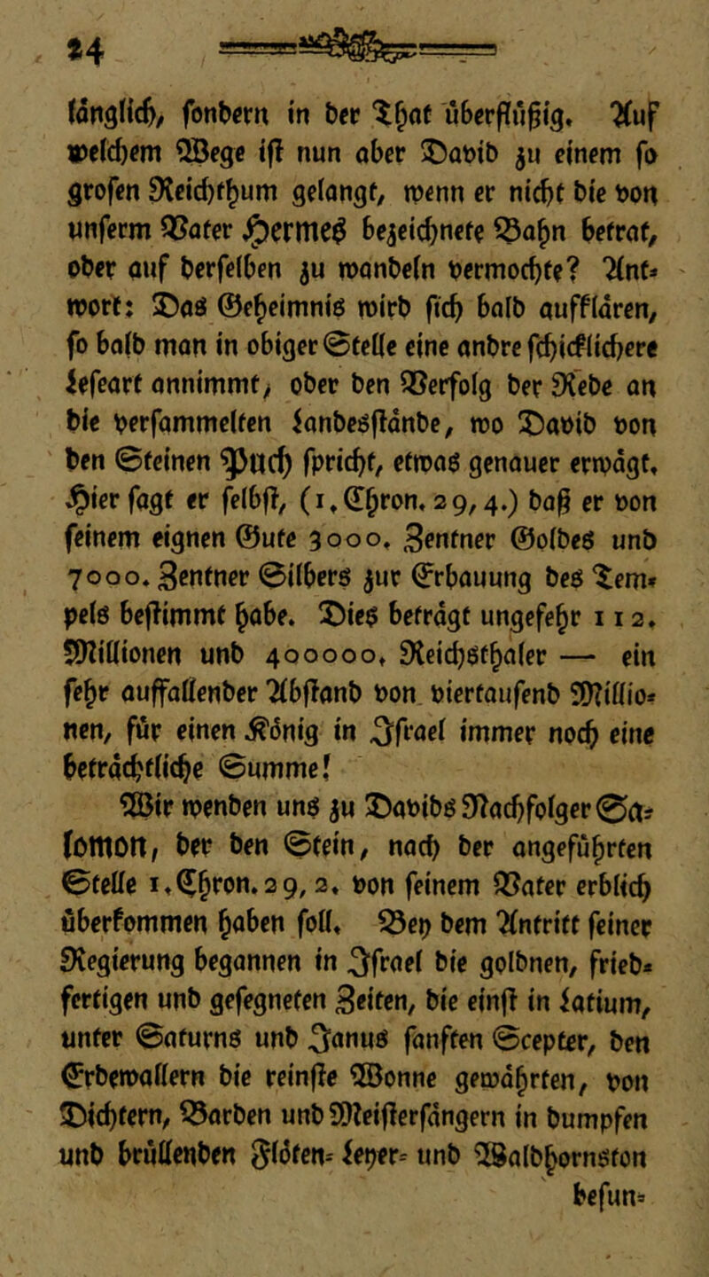 *4 fonbcrn in her ubcrfTu^i^. ^uf «)etc5fm ®eg« ifl nun ober ©oöib ju einem fo grofen 9leicbf^um gelongf, menn er nicht bie bon unferm QSoter ^eritlC^ bejeichnrt^ ^ohn befrof, ober auf berfeiben ju monbein oermochfe? “^nf* ' njort: 5Daö ©eheimniö mirb ficb bolb ouffldren, fo boib tnon in obiger SteKe eine onbre febiefliebere lefeart onnimmt> ober ben Verfolg ber ^Tebe on bie \?erfammc(fcn ionbeöfldnbc, mo üDaoib oon ben ©feinen fpriebf/ ffPJflö genouer eripdgt, ^ierfogf er felbf?, (i^dbron, 29,4.) ba§ er »on feinem eignen @ufe 3000, ßentnev ©olbeö unb 7000. Senfner ©übers ^ur ©rbouung beS ^^em» pels beflimmf habe. !j)ies befrdgf ungefe^r 112. JOliöionen unb 400000» SXeicbStbaler — ein fc^r auffoüenber Tfbffanb bon bierfoufenb 9)?üüo* «en, für einen ^dnig in ^frocl immer noch eine befrd^fiicbe ©ummej ®ir ipenben uns iu I)abibs9^acbfolger0ct? fütttOtt/ ber ben ©fein, noch ber ongefübrfcn ©feüe itC^bron. 29,2» oon feinem QJoter erblich überfommen ^ahen foK» S3eb bem 2(nfrift feiner fKegierung begannen in 3^froe( bie golbnen, frieb« fertigen unb gefegnefen Seiten, bie einfl in iotium, unter ©oturns unb fonften ©cepter, ben ^rbemoKern bie reinfle 5öonnc gemdbrfen, pon IDicbtern, korben unbSOleiflerfdngern in bumpfen unb bruüenben flöten-' ieper-- unb ‘Solbbornston befun*