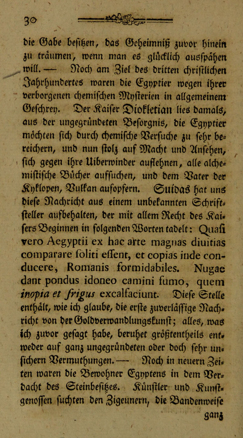 bi'e ®ahe böö ©c^drnni^ ^uüoi* ^)ttic{it ju frdiimen, roenn man e$ glucfli^ auöfpd^m ^ mitf. — 9^od) am öcß britten cf)ri|l(tc^en ^a^r^unberfcß marcn bie ^gpptier rocgen i^rec verborgenen cbemifc^en ?^p|lerten in allgemeinem ©efd)rei;. IDcr ^aifer ©iofletiail ließ bamalß, auß ber ungegrimbefcn ^eforgniß, bie ©gppttec möchten ftd) burd) d?emifd}e QSerjud)c ju fef;r be^ reid)ern, unb nun fiolj auf unb Tlnfe^en, ^ . ftd) gegen i^re Uiberroinber auffe^nen^ alle a(d)c« miflifc^c ^üc^er auffud)en, unb bem QSafer ber ^pflopen, Ißulfan aufopfern. 0utDa^ ^at unß btefe 9Rad)rtc^t auß einem unbefannten ©d)riff» fleller aufbe^alten, ber mit allem 9lcd)t beß .^ai« ferß beginnen in folgenben Porten tabelt: Qiiafi vero Aegyptii ex hac arte magtias diuitias comparare foliti effent, et copias iiide con- ducere, Romanis formidabiles. Nugae dant pondus idoneo camini fumo, quem inopia et frigus excalfaciunt. 5)iefe ©teile enthalt, mie icb glaube, bie erflc ^uverldffige 9tacb. rid)t von ber@olbvertvanblungß6un|I; aHeß, maß icb 5uvor gefagt ^abe, beruhet grd^tcnt^eilß ent. meber auf ganj ungegrunbefen ober bod) fe^r un. fiebern 5öermufbungen.— 9^od) in neuern 3ei* ten maren bie Scroobner ©gpptenß in bem ißer» bad)f beß ©teinbefiieß. .^unjller unb ^unf?« genojfen fuebfen ben ßigeunemf bie 23onbenmeife ganj